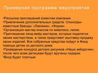 Примерная программа мероприятия

•Рассылка приглашений клиентам компании
•Привлечение дополнительных средств. Спонсоры-
известные бренды: «Лакомка», «Форне»
•Организация мастер классов по живописи, лепке.
•Приглашение хенд-мейд мастеров, которые поделятся
своим мастерством, а также представят выставку-продажу
своих изделий. Все собранные средства пойдут в Фонд
помощи детям из детского дома.
•Проведение конкурса детских рисунков «Наши звёздочки»,
после чего всем детишкам будут вручены подарки
•Вход будет платным
 