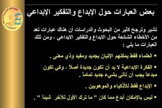‫بعض العبارات حول البداع والتفكير البداعي‬
 ‫تشير وترجح كثير من البحوث والدراسات أن هناك عبارات تعد‬
  ‫من الخطاء الشائعة حول البداع والتفكير البداعي ، ومن تلك‬
                                          ‫العبارات ما يلي :‬
               ‫تشير وترجح كثير من البحوث‬
         ‫‪ ‬العلماء فقط يمكنهم التيان بجديد ومفيد وذي معنى .‬
             ‫والدراسات أن ما ورد من عبارات‬
      ‫تعد من الخطاءجديدة أص ً ، وكي تكون‬
               ‫‪ ‬الفكرة البداعية ل بد أن تكون الشائعة حول‬
                  ‫ل‬
                 ‫مبدعاً يجب أن تأتي البداع جديد تمامالبداعي‬
                      ‫بشيء والتفكير ً .‬
                        ‫ا‬
                         ‫‪ ‬البداع فقط للذكياء والموهوبين .‬
  ‫‪ ‬ليس بالمكان أبدع مما كان " ما ترك الول للخر شيئ ً " .‬
      ‫ا‬
 
