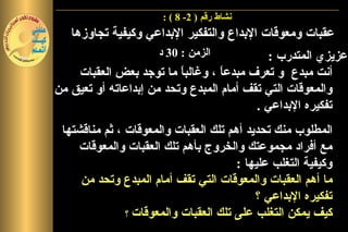 ‫نشاط رقم ) 2- 8 ( :‬
   ‫عقبات ومعوقات البداع والتفكير البداعي وكيفية تجاوزها‬
                      ‫الزمن : 03 د‬          ‫عزيزي المتدرب :‬
    ‫أنت مبدع و تعرف مبدعا ، وغالب ً ما توجد بعض العقبات‬
                          ‫ا‬        ‫ً‬
‫والمعوقات التي تقف أمام المبدع وتحد من إبداعاته أو تعيق من‬
                                          ‫تفكيره البداعي .‬
 ‫المطلوب منك تحديد أهم تلك العقبات والمعوقات ، ثم مناقشتها‬
    ‫مع أفراد مجموعتك والخروج بأهم تلك العقبات والمعوقات‬
                                       ‫وكيفية التغلب عليها :‬
     ‫ما أهم العقبات والمعوقات التي تقف أمام المبدع وتحد من‬
                                           ‫تفكيره البداعي ؟‬
               ‫كيف يمكن التغلب على تلك العقبات والمعوقات ؟‬
 