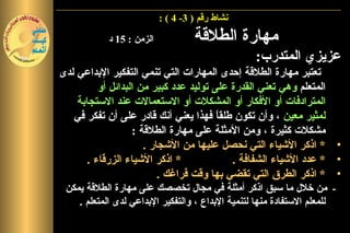 ‫نشاط رقم ) 3- 4 ( :‬

            ‫الزمن : 51 د‬            ‫مهارة الطلقة‬
                                                  ‫عزيزي المتدرب:‬
‫تعتبر مهارة الطلقة إحدى المهارات التي تنمي التفكير البداعي لدى‬
          ‫المتعلم وهي تعني القدرة على توليد عدد كبير من البدائل أو‬
    ‫المترادفات أو الفكار أو المشكلت أو الستعمالت عند الستجابة‬
   ‫لمثير معين ، وأن تكون طلق ً فهذا يعني أنك قادر على أن تفكر في‬
                                        ‫ا‬
                   ‫مشكلت كثيرة ، ومن المثلة على مهارة الطلقة :‬
                      ‫• * اذكر الشياء التي نحصل عليها من الشجار .‬
       ‫* اذكر الشياء الزرقاء .‬             ‫• * عدد الشياء الشفافة .‬
                          ‫• * اذكر الطرق التي تقضي بها وقت فراغك .‬
 ‫- من خلل ما سبق اذكر أمثلة في مجال تخصصك على مهارة الطلقة يمكن‬
    ‫للمعلم الستفادة منها لتنمية البداع ، والتفكير البداعي لدى المتعلم .‬
 