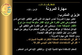 ‫نشاط رقم ) 3- 5 ( :‬

              ‫الزمن : 51 د‬           ‫مهارة المرونة‬
                                                   ‫عزيزي المتدرب:‬
‫تعتبر مهارة المرونة أحدى المهارات التي تنمي التفكير البداعي لدى‬
    ‫المتعلم وهي تعني القدرة على توليد أفكار متنوعة ليست من نوع‬
      ‫الفكار المتوقعة عادة ، وبمعنى آخر هي القدرة على التفكير في‬
‫البدائل لمشكلة أو موقف بمعنى أن يكون المتعلم مرن ً ويغير من اتجاه‬
                ‫ا‬
                        ‫تفكيره من أجل التكيف مع المواقف الجديدة .‬
                                       ‫ومن المثلة على مهارة المرونة :‬
             ‫* فكر في الستخدامات الممكنة للطارات القديمة للسيارات .‬
                    ‫* فكر في الستخدامات الممكنة لعلب الببسي الفارغة .‬

   ‫للمعلم الستفادة منها لتنمية البداع ، والتفكير البداعي لدى المتعلم .‬
 