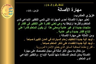 ‫نشاط رقم ) 3- 6 ( :‬

        ‫الزمن : 51 د‬                  ‫مهارة الصالة‬
                                                    ‫عزيزي المتدرب:‬
‫تعتبر مهارة الصالة أحدى المهارات التي تنمي التفكير البداعي لدى‬
‫المتعلم وأكثرها ارتباط ً به وهي تعني القدرة على التفكير في أفكار أو‬
                                               ‫ا‬
 ‫منتجات جديدة أو غير عادية ومعنى هذا أن يكون المتعلم قادرً على‬
      ‫ا‬
                                      ‫إنتاج أفكار جديدة وغير عادية .‬
                                         ‫ومن المثلة على مهارة الصالة :‬
      ‫- أوجد آلية جديدة لتخفيف زحام السيارات في المدن الكبيرة صباح ً .‬
         ‫ا‬
                      ‫- أوجد آلية جديدة للقضاء على تأخر المتعلم صباح ً .‬
                        ‫ا‬
                ‫- اقترح نظامً لمعاقبة السائق الذي يقطع الشارة المرورية .‬
                                                            ‫ا‬
       ‫من خلل ما سبق اذكر أمثلة في مجال تخصصك على مهارة‬
  ‫الصالة يمكن للمعلم الستفادة منها لتنمية البداع ، والتفكير البداعي‬
                                                        ‫لدى المتعلم .‬
 