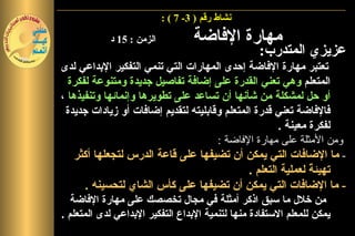 ‫نشاط رقم ) 3- 7 ( :‬

            ‫الزمن : 51 د‬           ‫مهارة الفاضة‬
                                                 ‫عزيزي المتدرب:‬
‫تعتبر مهارة الفاضة إحدى المهارات التي تنمي التفكير البداعي لدى‬
  ‫المتعلم وهي تعني القدرة على إضافة تفاصيل جديدة ومتنوعة لفكرة‬
‫أو حل لمشكلة من شأنها أن تساعد على تطويرها وإنمائها وتنفيذها ،‬
 ‫فالفاضة تعني قدرة المتعلم وقابليته لتقديم إضافات أو زيادات جديدة‬
                                                         ‫لفكرة معينة .‬
                                        ‫ومن المثلة على مهارة الفاضة :‬
    ‫- ما الضافات التي يمكن أن تضيفها على قاعة الدرس لتجعلها أكثر‬
                                                 ‫تهيئ ً لعملية التعلم .‬
                                                                 ‫ة‬
       ‫- ما الضافات التي يمكن أن تضيفها على كأس الشاي لتحسينه .‬
   ‫من خلل ما سبق اذكر أمثلة في مجال تخصصك على مهارة الفاضة‬
‫يمكن للمعلم الستفادة منها لتنمية البداع التفكير البداعي لدى المتعلم .‬
 