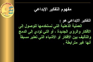 ‫مفهوم التفكير البداعي‬

                           ‫التفكير البداعي هو :‬
‫العملية الذهنية التي نستخدمها للوصول إلى‬
‫الفكار والرؤى الجديدة ، أو التي تؤدي إلى الدمج‬
 ‫ا‬
 ‫والتأليف بين الفكار أو الشياء التي تعتبر مسبق ً‬
                              ‫أنها غير مترابطة .‬
 