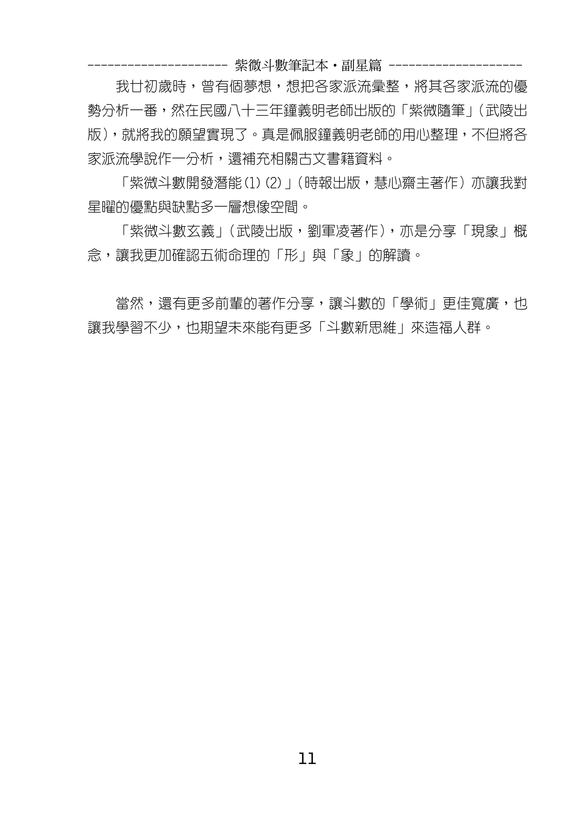 --------------------- 紫微斗數筆記本•副星篇 --------------------
   我廿初歲時，曾有個夢想，想把各家派流彙整，將其各家派流的優
勢分析一番，然在民國八十三年鐘義明老師出版的「紫微隨筆」
                           （武陵出
版）
 ，就將我的願望實現了。真是佩服鐘義明老師的用心整理，不但將各
家派流學說作一分析，還補充相關古文書籍資料。
   「紫微斗數開發潛能(1)(2)」
                  （時報出版，慧心齋主著作）亦讓我對
星曜的優點與缺點多一層想像空間。
   「紫微斗數玄義」（武陵出版，劉軍凌著作），亦是分享「現象」概
念，讓我更加確認五術命理的「形」與「象」的解讀。


   當然，還有更多前輩的著作分享，讓斗數的「學術」更佳寬廣，也
讓我學習不少，也期望未來能有更多「斗數新思維」來造福人群。




                          11
 