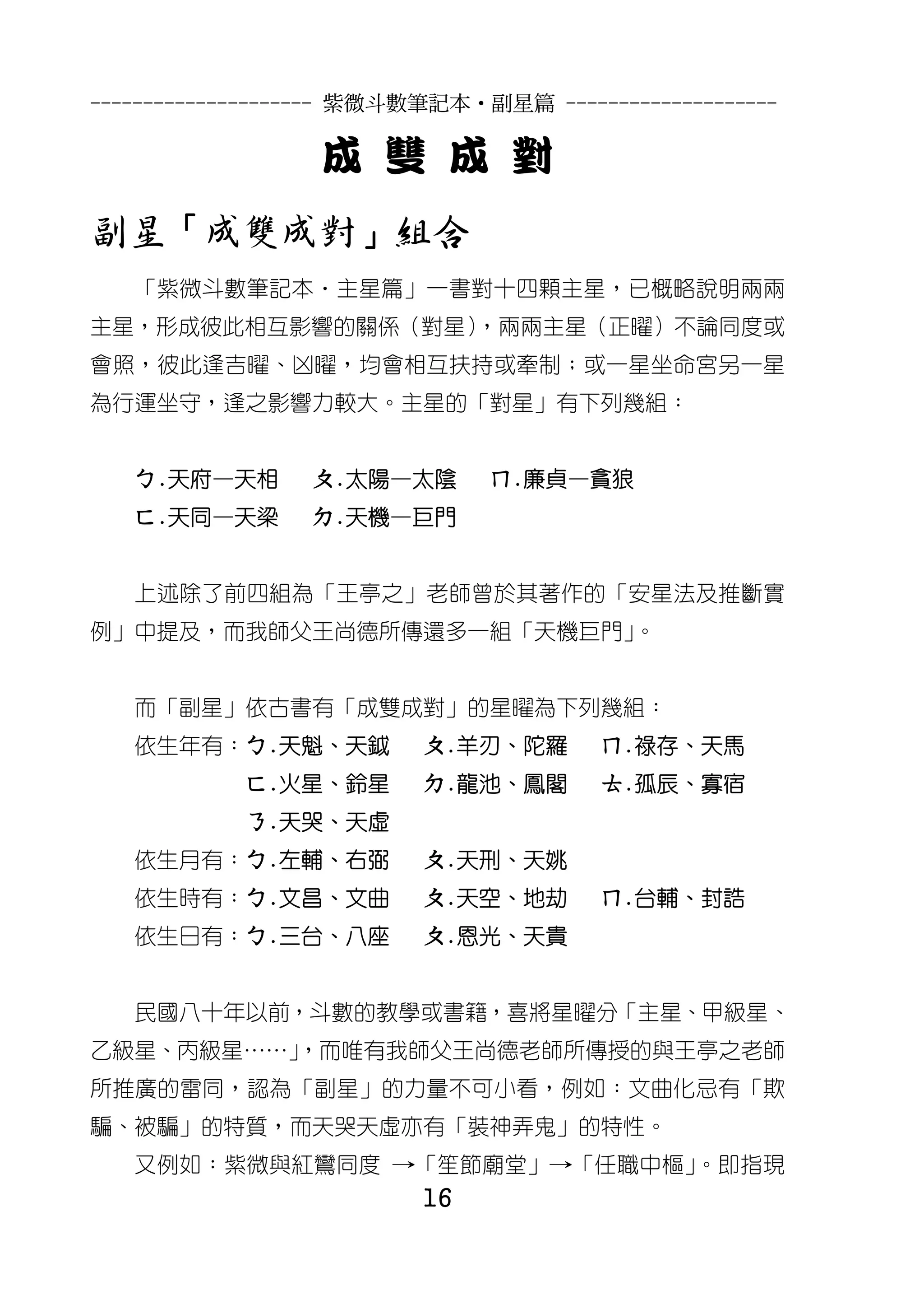 --------------------- 紫微斗數筆記本•副星篇 --------------------

                  成 雙 成 對
副星「成雙成對」組合
   「紫微斗數筆記本‧主星篇」一書對十四顆主星，已概略說明兩兩
主星，形成彼此相互影響的關係（對星）
                 ，兩兩主星（正曜）不論同度或
會照，彼此逢吉曜、凶曜，均會相互扶持或牽制；或一星坐命宮另一星
為行運坐守，逢之影響力較大。主星的「對星」有下列幾組：


   ㄅ.天府—天相       ㄆ.太陽—太陰       ㄇ.廉貞—貪狼
   ㄈ.天同—天梁       ㄉ.天機—巨門


   上述除了前四組為「王亭之」老師曾於其著作的「安星法及推斷實
例」中提及，而我師父王尚德所傳還多一組「天機巨門」。


   而「副星」依古書有「成雙成對」的星曜為下列幾組：
   依生年有：ㄅ.天魁、天鉞           ㄆ.羊刃、陀羅       ㄇ.祿存、天馬
            ㄈ.火星、鈴星       ㄉ.龍池、鳳閣       ㄊ.孤辰、寡宿
            ㄋ.天哭、天虛
   依生月有：ㄅ.左輔、右弼           ㄆ.天刑、天姚
   依生時有：ㄅ.文昌、文曲           ㄆ.天空、地劫       ㄇ.台輔、封誥
   依生日有：ㄅ.三台、八座           ㄆ.恩光、天貴


   民國八十年以前，斗數的教學或書籍，喜將星曜分「主星、甲級星、
乙級星、丙級星……」
         ，而唯有我師父王尚德老師所傳授的與王亭之老師
所推廣的雷同，認為「副星」的力量不可小看，例如：文曲化忌有「欺
騙、被騙」的特質，而天哭天虛亦有「裝神弄鬼」的特性。
   又例如：紫微與紅鸞同度 →「笙節廟堂」→「任職中樞」。即指現
                          16
 