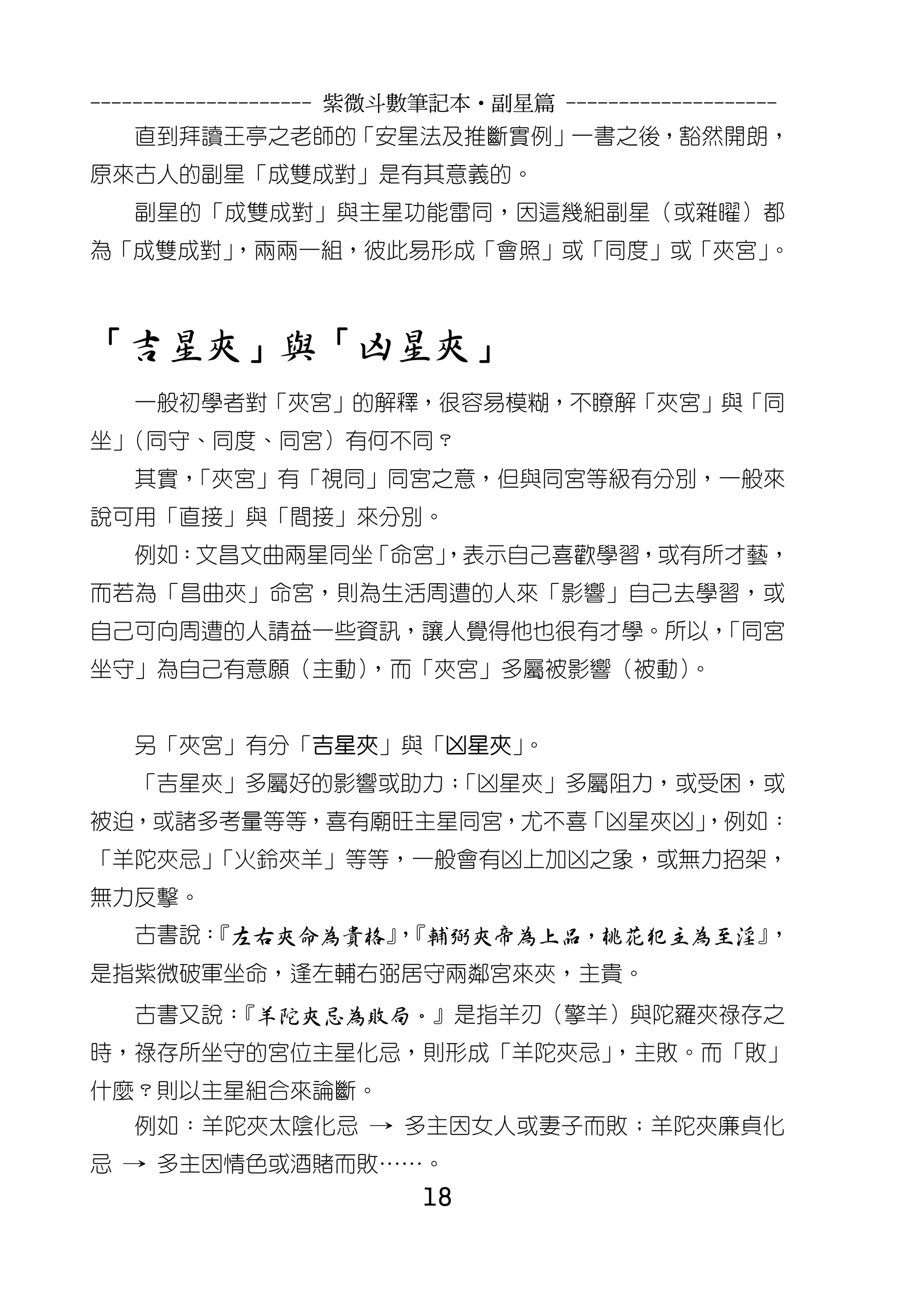 --------------------- 紫微斗數筆記本•副星篇 --------------------
   直到拜讀王亭之老師的「安星法及推斷實例」一書之後，豁然開朗，
原來古人的副星「成雙成對」是有其意義的。
   副星的「成雙成對」與主星功能雷同，因這幾組副星（或雜曜）都
為「成雙成對」
      ，兩兩一組，彼此易形成「會照」或「同度」或「夾宮」。



「吉星夾」與「凶星夾」
   一般初學者對「夾宮」的解釋，很容易模糊，不瞭解「夾宮」與「同
坐」（同守、同度、同宮）有何不同？
   其實，
     「夾宮」有「視同」同宮之意，但與同宮等級有分別，一般來
說可用「直接」與「間接」來分別。
   例如：文昌文曲兩星同坐「命宮」
                 ，表示自己喜歡學習，或有所才藝，
而若為「昌曲夾」命宮，則為生活周遭的人來「影響」自己去學習，或
自己可向周遭的人請益一些資訊，讓人覺得他也很有才學。所以，
                            「同宮
坐守」為自己有意願（主動），而「夾宮」多屬被影響（被動）。


   另「夾宮」有分「吉星夾」與「凶星夾」。
   「吉星夾」多屬好的影響或助力；
                 「凶星夾」多屬阻力，或受困，或
被迫，或諸多考量等等，喜有廟旺主星同宮，尤不喜「凶星夾凶」
                            ，例如：
「羊陀夾忌」
     「火鈴夾羊」等等，一般會有凶上加凶之象，或無力招架，
無力反擊。
   古書說：
      『左右夾命為貴格』『輔弼夾帝為上品，桃花犯主為至淫』
               ，                ，
是指紫微破軍坐命，逢左輔右弼居守兩鄰宮來夾，主貴。
   古書又說：
       『羊陀夾忌為敗局。』是指羊刃（擎羊）與陀羅夾祿存之
時，祿存所坐守的宮位主星化忌，則形成「羊陀夾忌」，主敗。而「敗」
什麼？則以主星組合來論斷。
   例如：羊陀夾太陰化忌 → 多主因女人或妻子而敗；羊陀夾廉貞化
忌 → 多主因情色或酒賭而敗……。
                          18
 