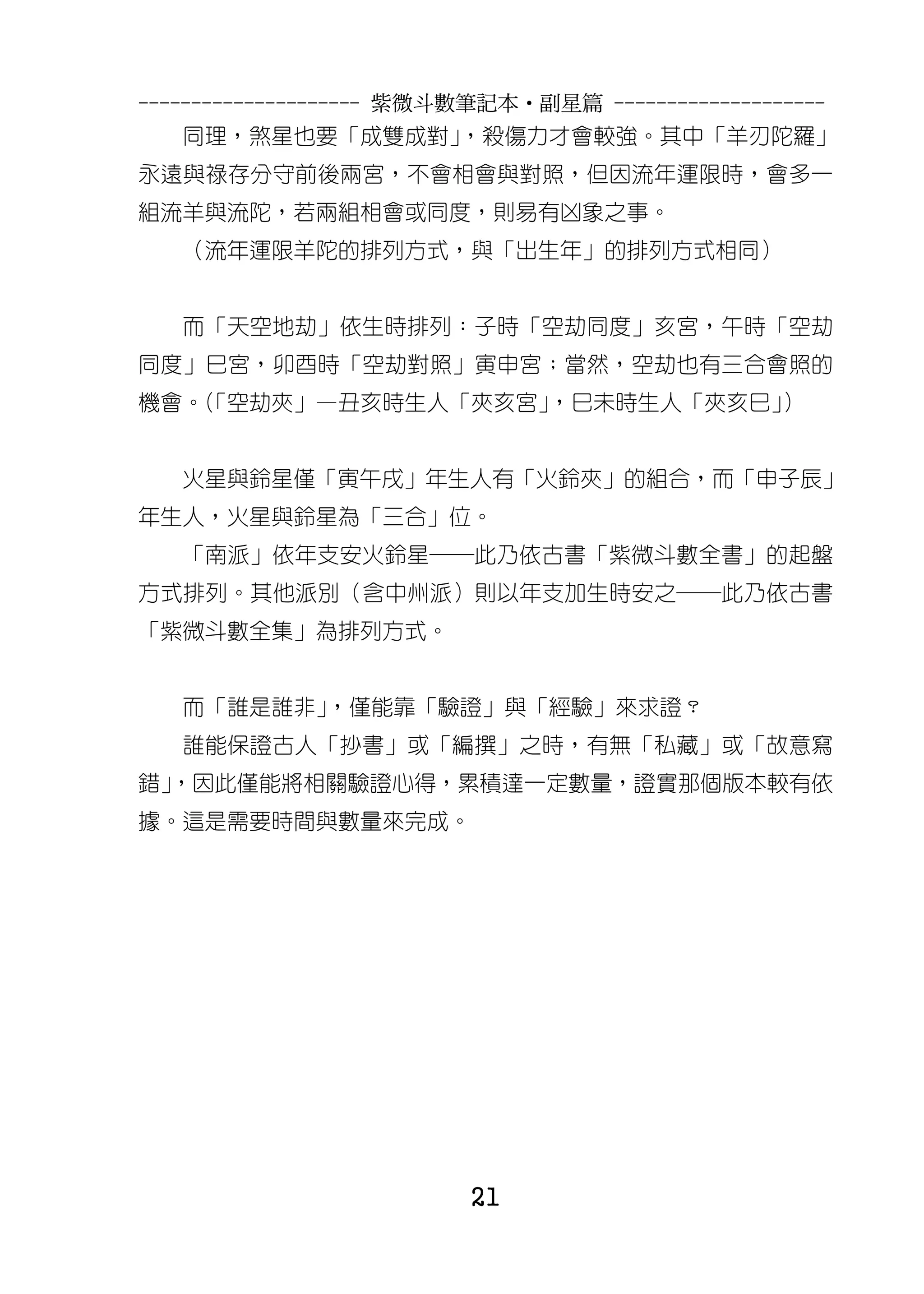 --------------------- 紫微斗數筆記本•副星篇 --------------------
   同理，煞星也要「成雙成對」，殺傷力才會較強。其中「羊刃陀羅」
永遠與祿存分守前後兩宮，不會相會與對照，但因流年運限時，會多一
組流羊與流陀，若兩組相會或同度，則易有凶象之事。
   （流年運限羊陀的排列方式，與「出生年」的排列方式相同）


   而「天空地劫」依生時排列：子時「空劫同度」亥宮，午時「空劫
同度」巳宮，卯酉時「空劫對照」寅申宮；當然，空劫也有三合會照的
機會。「空劫夾」—丑亥時生人「夾亥宮」
   （               ，巳未時生人「夾亥巳」）


   火星與鈴星僅「寅午戌」年生人有「火鈴夾」的組合，而「申子辰」
年生人，火星與鈴星為「三合」位。
   「南派」依年支安火鈴星─此乃依古書「紫微斗數全書」的起盤
方式排列。其他派別（含中州派）則以年支加生時安之─此乃依古書
「紫微斗數全集」為排列方式。


   而「誰是誰非」，僅能靠「驗證」與「經驗」來求證？
   誰能保證古人「抄書」或「編撰」之時，有無「私藏」或「故意寫
錯」
 ，因此僅能將相關驗證心得，累積達一定數量，證實那個版本較有依
據。這是需要時間與數量來完成。




                          21
 