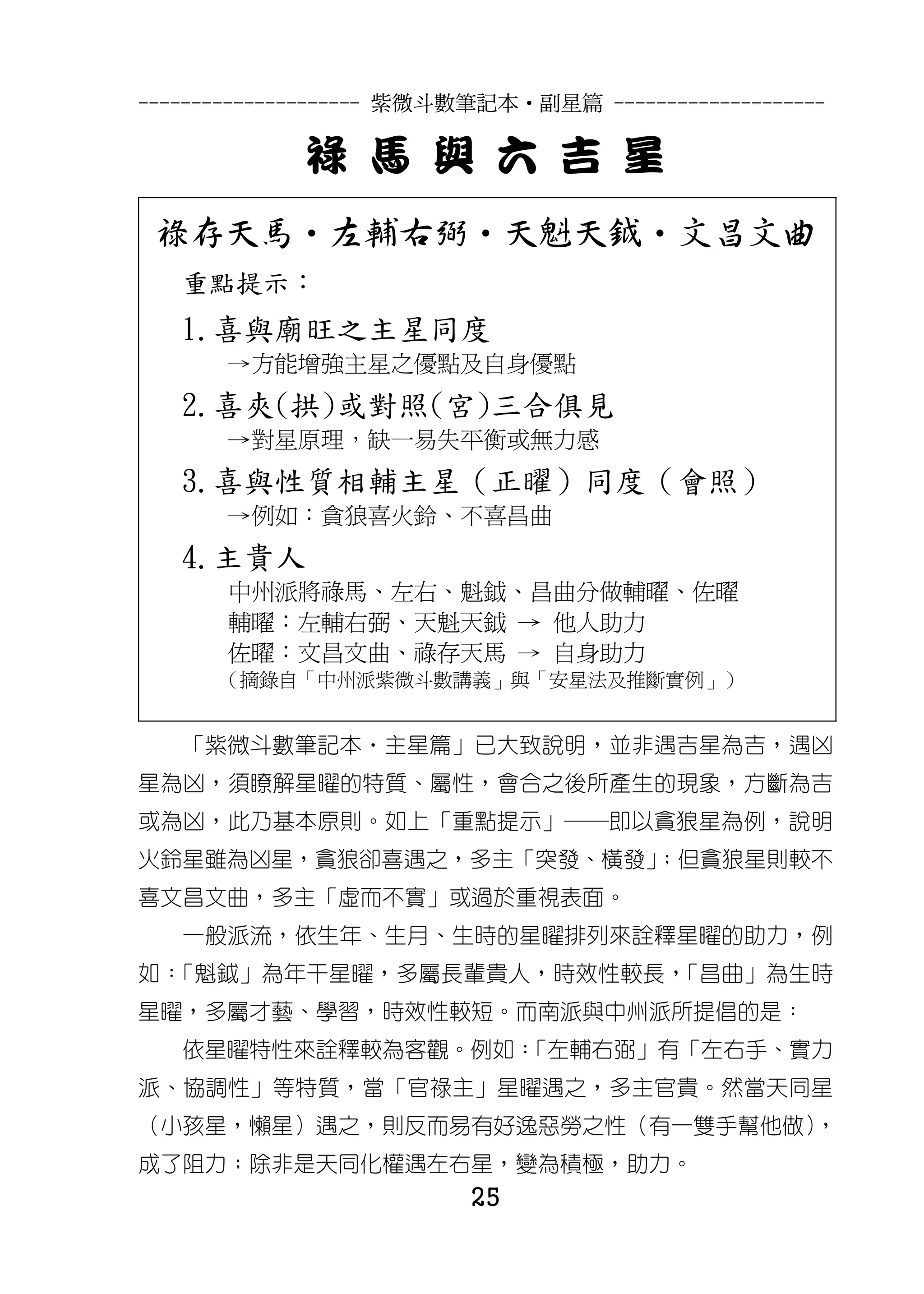 --------------------- 紫微斗數筆記本•副星篇 --------------------

             祿 馬 與 六 吉 星
 祿存天馬‧左輔右弼‧天魁天鉞‧文昌文曲
   重點提示：
   1.喜與廟旺之主星同度
       →方能增強主星之優點及自身優點
   2.喜夾(拱)或對照(宮)三合俱見
       →對星原理，缺一易失平衡或無力感
   3.喜與性質相輔主星（正曜）同度（會照）
       →例如：貪狼喜火鈴、不喜昌曲
   4.主貴人
       中州派將祿馬、左右、魁鉞、昌曲分做輔曜、佐曜
       輔曜：左輔右弼、天魁天鉞 → 他人助力
       佐曜：文昌文曲、祿存天馬 → 自身助力
      （摘錄自「中州派紫微斗數講義」與「安星法及推斷實例」）


   「紫微斗數筆記本‧主星篇」已大致說明，並非遇吉星為吉，遇凶
星為凶，須瞭解星曜的特質、屬性，會合之後所產生的現象，方斷為吉
或為凶，此乃基本原則。如上「重點提示」─即以貪狼星為例，說明
火鈴星雖為凶星，貪狼卻喜遇之，多主「突發、橫發」
                       ；但貪狼星則較不
喜文昌文曲，多主「虛而不實」或過於重視表面。
   一般派流，依生年、生月、生時的星曜排列來詮釋星曜的助力，例
如：「魁鉞」為年干星曜，多屬長輩貴人，時效性較長，「昌曲」為生時
星曜，多屬才藝、學習，時效性較短。而南派與中州派所提倡的是：
   依星曜特性來詮釋較為客觀。例如：
                  「左輔右弼」有「左右手、實力
派、協調性」等特質，當「官祿主」星曜遇之，多主官貴。然當天同星
（小孩星，懶星）遇之，則反而易有好逸惡勞之性（有一雙手幫他做）
                              ，
成了阻力；除非是天同化權遇左右星，變為積極，助力。
                          25
 
