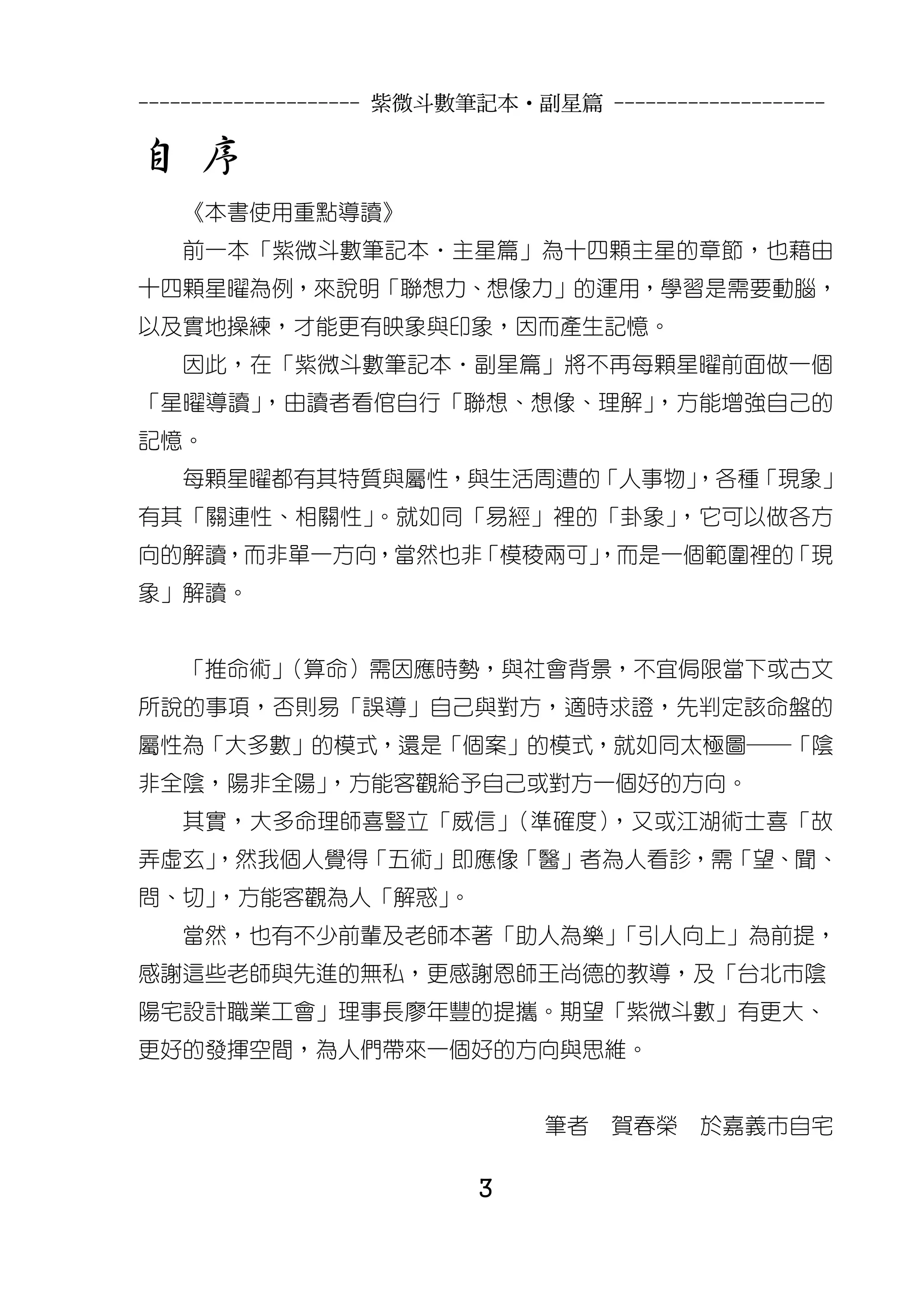 --------------------- 紫微斗數筆記本•副星篇 --------------------

自 序
   《本書使用重點導讀》
   前一本「紫微斗數筆記本‧主星篇」為十四顆主星的章節，也藉由
十四顆星曜為例，來說明「聯想力、想像力」的運用，學習是需要動腦，
以及實地操練，才能更有映象與印象，因而產生記憶。
   因此，在「紫微斗數筆記本‧副星篇」將不再每顆星曜前面做一個
「星曜導讀」，由讀者看倌自行「聯想、想像、理解」，方能增強自己的
記憶。
   每顆星曜都有其特質與屬性，與生活周遭的「人事物」
                          ，各種「現象」
有其「關連性、相關性」。就如同「易經」裡的「卦象」，它可以做各方
向的解讀，而非單一方向，當然也非「模稜兩可」
                     ，而是一個範圍裡的「現
象」解讀。


   「推命術」
       （算命）需因應時勢，與社會背景，不宜侷限當下或古文
所說的事項，否則易「誤導」自己與對方，適時求證，先判定該命盤的
屬性為「大多數」的模式，還是「個案」的模式，就如同太極圖─「陰
非全陰，陽非全陽」，方能客觀給予自己或對方一個好的方向。
   其實，大多命理師喜豎立「威信」（準確度），又或江湖術士喜「故
弄虛玄」
   ，然我個人覺得「五術」即應像「醫」者為人看診，需「望、聞、
問、切」，方能客觀為人「解惑」。
   當然，也有不少前輩及老師本著「助人為樂」「引人向上」為前提，
感謝這些老師與先進的無私，更感謝恩師王尚德的教導，及「台北市陰
陽宅設計職業工會」理事長廖年豐的提攜。期望「紫微斗數」有更大、
更好的發揮空間，為人們帶來一個好的方向與思維。


                               筆者    賀春榮    於嘉義市自宅

                          3
 