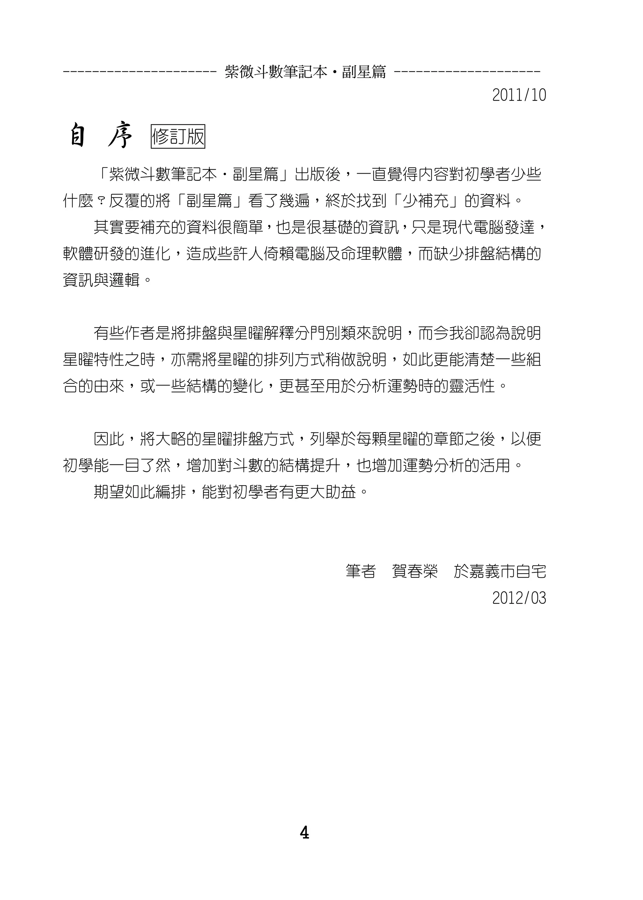 --------------------- 紫微斗數筆記本•副星篇 --------------------
                                                2011/10

自 序       修訂版

   「紫微斗數筆記本‧副星篇」出版後，一直覺得內容對初學者少些
什麼？反覆的將「副星篇」看了幾遍，終於找到「少補充」的資料。
   其實要補充的資料很簡單，也是很基礎的資訊，只是現代電腦發達，
軟體研發的進化，造成些許人倚賴電腦及命理軟體，而缺少排盤結構的
資訊與邏輯。


   有些作者是將排盤與星曜解釋分門別類來說明，而今我卻認為說明
星曜特性之時，亦需將星曜的排列方式稍做說明，如此更能清楚一些組
合的由來，或一些結構的變化，更甚至用於分析運勢時的靈活性。


   因此，將大略的星曜排盤方式，列舉於每顆星曜的章節之後，以便
初學能一目了然，增加對斗數的結構提升，也增加運勢分析的活用。
   期望如此編排，能對初學者有更大助益。




                               筆者    賀春榮    於嘉義市自宅
                                                2012/03




                          4
 