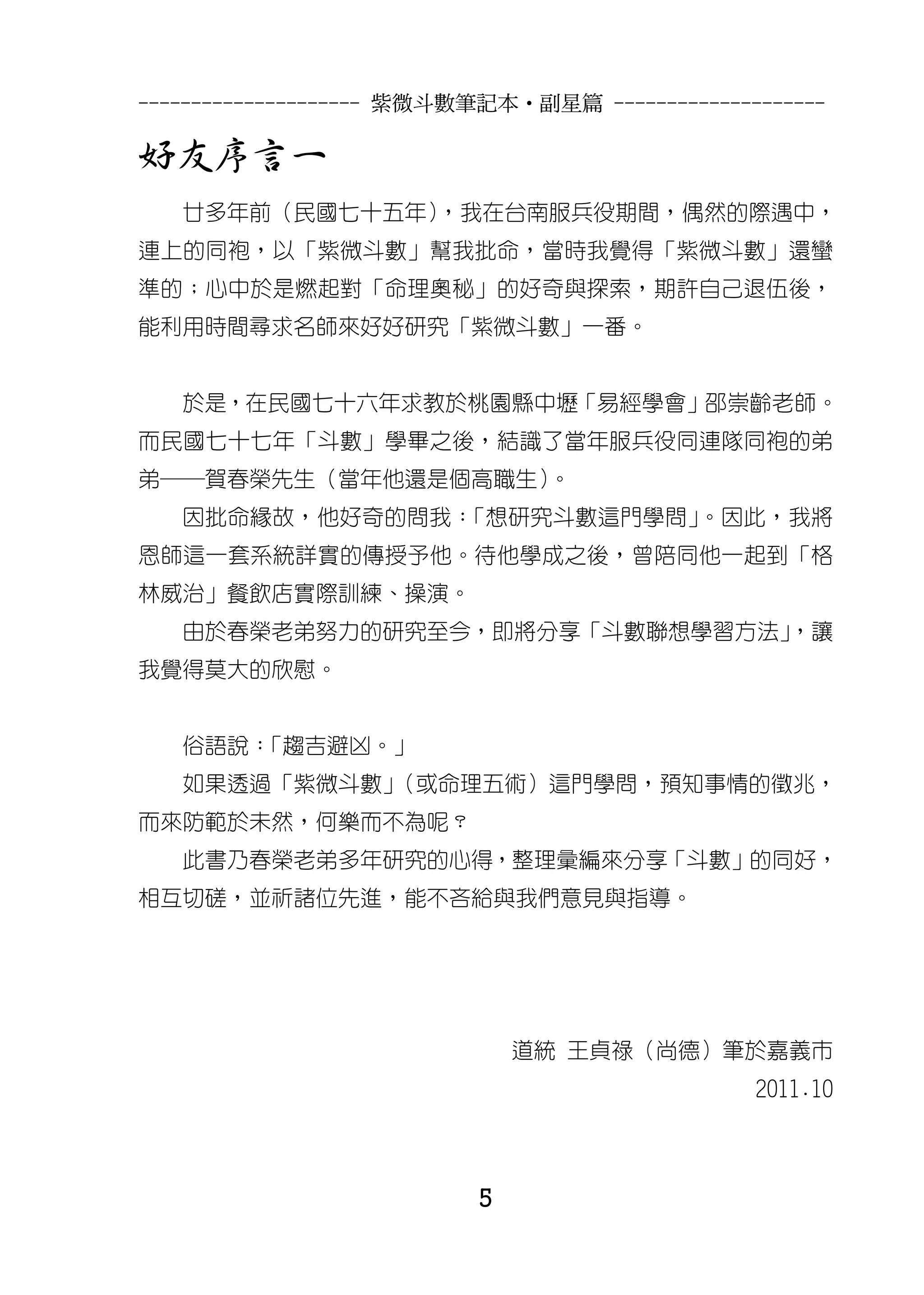 --------------------- 紫微斗數筆記本•副星篇 --------------------

好友序言一
   廿多年前（民國七十五年），我在台南服兵役期間，偶然的際遇中，
連上的同袍，以「紫微斗數」幫我批命，當時我覺得「紫微斗數」還蠻
準的；心中於是燃起對「命理奧秘」的好奇與探索，期許自己退伍後，
能利用時間尋求名師來好好研究「紫微斗數」一番。


   於是，在民國七十六年求教於桃園縣中壢「易經學會」邵崇齡老師。
而民國七十七年「斗數」學畢之後，結識了當年服兵役同連隊同袍的弟
弟─賀春榮先生（當年他還是個高職生）。
   因批命緣故，他好奇的問我：「想研究斗數這門學問」。因此，我將
恩師這一套系統詳實的傳授予他。待他學成之後，曾陪同他一起到「格
林威治」餐飲店實際訓練、操演。
   由於春榮老弟努力的研究至今，即將分享「斗數聯想學習方法」
                              ，讓
我覺得莫大的欣慰。


   俗語說：「趨吉避凶。」
   如果透過「紫微斗數」（或命理五術）這門學問，預知事情的徵兆，
而來防範於未然，何樂而不為呢？
   此書乃春榮老弟多年研究的心得，整理彙編來分享「斗數」的同好，
相互切磋，並祈諸位先進，能不吝給與我們意見與指導。




                              道統 王貞祿（尚德）筆於嘉義市
                                                2011.10



                          5
 