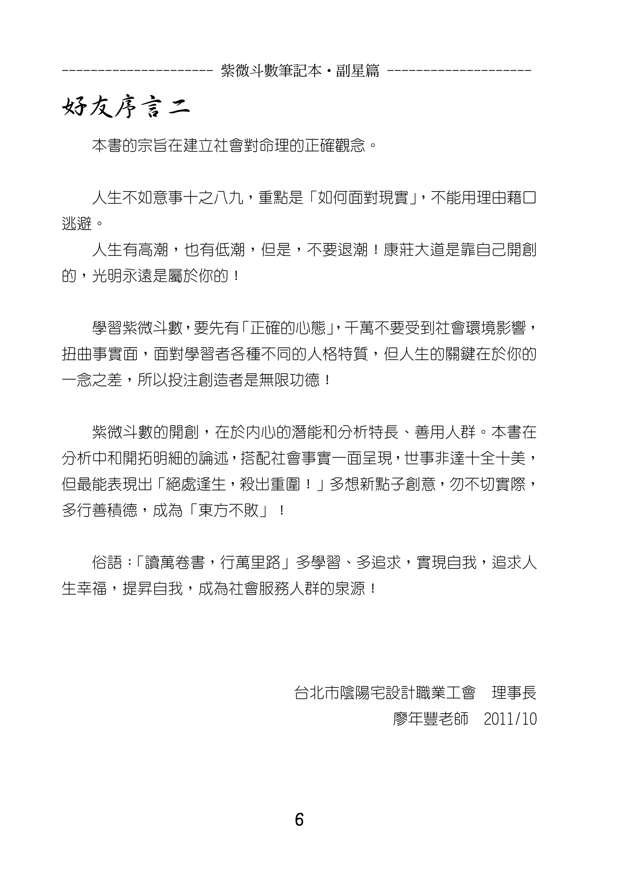 --------------------- 紫微斗數筆記本•副星篇 --------------------

好友序言二
   本書的宗旨在建立社會對命理的正確觀念。


   人生不如意事十之八九，重點是「如何面對現實」
                        ，不能用理由藉口
逃避。
   人生有高潮，也有低潮，但是，不要退潮！康莊大道是靠自己開創
的，光明永遠是屬於你的！


   學習紫微斗數，要先有「正確的心態」
                   ，千萬不要受到社會環境影響，
扭曲事實面，面對學習者各種不同的人格特質，但人生的關鍵在於你的
一念之差，所以投注創造者是無限功德！


   紫微斗數的開創，在於內心的潛能和分析特長、善用人群。本書在
分析中和開拓明細的論述，搭配社會事實一面呈現，世事非達十全十美，
但最能表現出「絕處逢生，殺出重圍！」多想新點子創意，勿不切實際，
多行善積德，成為「東方不敗」！


   俗語：
     「讀萬卷書，行萬里路」多學習、多追求，實現自我，追求人
生幸福，提昇自我，成為社會服務人群的泉源！




                          台北市陰陽宅設計職業工會           理事長
                                      廖年豐老師     2011/10




                          6
 