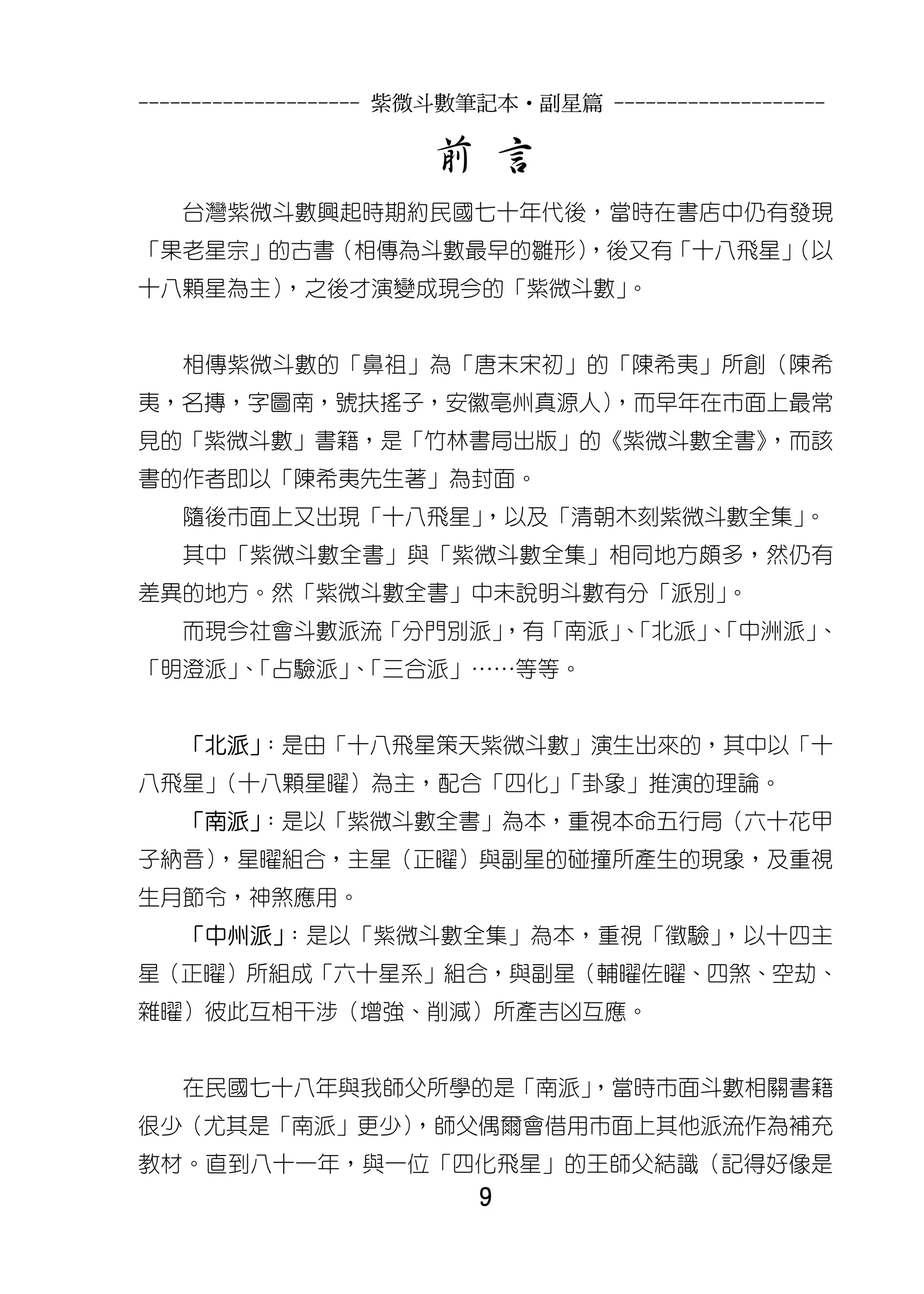 --------------------- 紫微斗數筆記本•副星篇 --------------------

                       前 言
   台灣紫微斗數興起時期約民國七十年代後，當時在書店中仍有發現
「果老星宗」的古書（相傳為斗數最早的雛形）
                    ，後又有「十八飛星」
                             （以
十八顆星為主），之後才演變成現今的「紫微斗數」。


   相傳紫微斗數的「鼻祖」為「唐末宋初」的「陳希夷」所創（陳希
夷，名摶，字圖南，號扶搖子，安徽亳州真源人）
                     ，而早年在市面上最常
見的「紫微斗數」書籍，是「竹林書局出版」的《紫微斗數全書》
                            ，而該
書的作者即以「陳希夷先生著」為封面。
   隨後市面上又出現「十八飛星」，以及「清朝木刻紫微斗數全集」。
   其中「紫微斗數全書」與「紫微斗數全集」相同地方頗多，然仍有
差異的地方。然「紫微斗數全書」中未說明斗數有分「派別」。
   而現今社會斗數派流「分門別派」
                 ，有「南派」「北派」「中洲派」
                       、   、    、
「明澄派」「占驗派」「三合派」……等等。
     、    、


   「北派」
      ：是由「十八飛星策天紫微斗數」演生出來的，其中以「十
八飛星」（十八顆星曜）為主，配合「四化」「卦象」推演的理論。
   「南派」
      ：是以「紫微斗數全書」為本，重視本命五行局（六十花甲
子納音）
   ，星曜組合，主星（正曜）與副星的碰撞所產生的現象，及重視
生月節令，神煞應用。
   「中州派」：是以「紫微斗數全集」為本，重視「徵驗」，以十四主
星（正曜）所組成「六十星系」組合，與副星（輔曜佐曜、四煞、空劫、
雜曜）彼此互相干涉（增強、削減）所產吉凶互應。


   在民國七十八年與我師父所學的是「南派」
                     ，當時市面斗數相關書籍
很少（尤其是「南派」更少）
            ，師父偶爾會借用市面上其他派流作為補充
教材。直到八十一年，與一位「四化飛星」的王師父結識（記得好像是
                          9
 