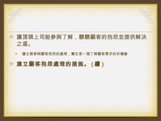 讓頂頭上司能參與了解，聽聽顧客的抱怨並提供解決
之道。
 讓主管參與顧客抱怨的處理，實在是一個了解顧客需求的好機會

建立顧客抱怨處理的措施。 ( 續 )
 