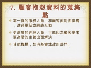 7. 顧客抱怨資料的蒐集
      點
第一線的服務人員，和顧客面對面接觸
，透過電話或網路互動
更高層的經理人員，可能因為顧客要求
更高階的主管出面解決
其他機構，如消基會或政府部門。
 