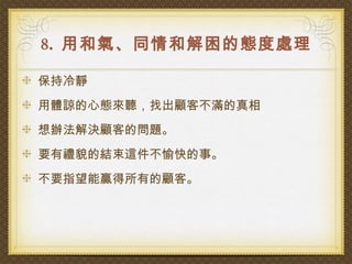8. 用和氣、同情和解困的態度處理

保持冷靜
用體諒的心態來聽，找出顧客不滿的真相
想辦法解決顧客的問題。
要有禮貌的結束這件不愉快的事。
不要指望能贏得所有的顧客。
 