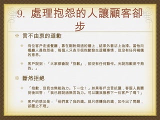 9. 處理抱怨的人讓顧客卻
       步
言不由衷的道歉
 有位客戶走進餐廳，靠在剛粉刷過的牆上，結果外套沾上油漆。當他向
 餐廳人員抱怨後，每個人只表示很抱歉發生這種事情，但沒有任何補償
 的意思。

 客戶說到：「大家都會說『抱歉』，卻沒有任何動作。光說抱歉是不夠
 的。」

斷然拒絕
 「抱歉，但我也無能為力。下一位！」如果客戶出言抗議，客服人員聽
 到後回答：「我已經說過無言為力。可以讓我服務下一位客戶了嗎？」

 客戶的想法是：「他們拿了我的錢。就只想賺我的錢，如今出了問題，
 卻置之不理」
 