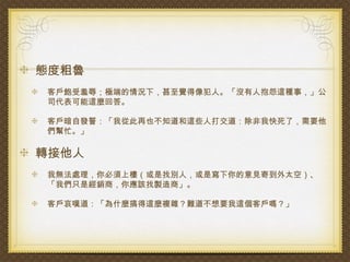 態度粗魯
客戶飽受羞辱；極端的情況下，甚至覺得像犯人。「沒有人抱怨這種事，」公
司代表可能這麼回答。

客戶暗自發誓：「我從此再也不知道和這些人打交道：除非我快死了，需要他
們幫忙。」

轉接他人
我無法處理，你必須上樓（或是找別人，或是寫下你的意見寄到外太空）、
「我們只是經銷商，你應該找製造商」。

客戶哀嘆道：「為什麼搞得這麼複雜？難道不想要我這個客戶嗎？」
 
