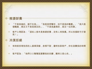 推諉卸責
「不是我做的、錯不在我」、「我是很想幫你，但不是我的職責」、「我只是
個職員，規定又不是我規定的」、「不是我處理的，是另一位同事」

客戶心理認為：「這些人根本是推諉卸責，沒有人肯負責。所以找個新手打發
我！」

冷漠拒絕
有時候受理抱怨的人眉頭深鎖，表情不耐，擺明告訴客戶，你在浪費我的時間
。

客戶認為：「他們口口聲聲說要聽我的回饋，顯然口是心非。」
 