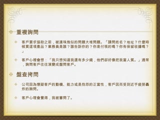重複詢問
客戶要求協助之前，被連珠炮似的問題大堆問題。「請問姓名？地址？什麼時
候買這項產品？業務員是誰？誰告訴你的？你是付現的嗎？你有保留收據嗎？
」

客戶心裡會想：「我只想知道我還有多少錢，他們卻好像把我當人質。」通常
，詢問客戶往往演變成盤問客戶。

盤查拷問
公司因為懷疑客戶的動機、能力或是抱怨的正當性，客戶因而受到近乎疲勞轟
炸的詢問。

客戶心理會覺得，我被審問了。
 