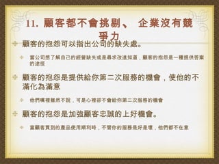 11. 顧客都不會挑剔 、 企業沒有競
         爭力
顧客的抱怨可以指出公司的缺失處。
當公司想了解自己的經營缺失或是尋求改進知道，顧客的抱怨是一種提供答案
的途徑

顧客的抱怨是提供給你第二次服務的機會，使他的不
滿化為滿意
他們嘴裡雖然不說，可是心裡卻不會給你第二次服務的機會

顧客的抱怨是加強顧客忠誠的上好機會。
當顧客買到的產品使用順利時，不管你的服務是好是壞，他們都不在意
 