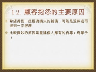 1-2. 顧客抱怨的主要原因
希望得到一些經濟損失的補償，可能是退款或再
得到一次服務
比較微妙的原因是重建個人應有的自尊（奇蒙子
）
 