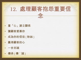 12. 處理顧客抱怨重要信
          念
• 重「心」建立關係

• 讓顧客愛慕你

• 成為你的信徒 ( 粉絲 )

• 贏得顧客的心

• 一世忠誠

• 傳承 ( 傳 ~ 誠 )
 
