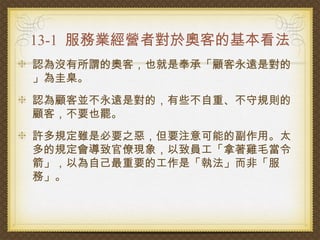 13-1 服務業經營者對於奧客的基本看法
認為沒有所謂的奧客，也就是奉承「顧客永遠是對的
」為圭臬。
認為顧客並不永遠是對的，有些不自重、不守規則的
顧客，不要也罷。
許多規定雖是必要之惡，但要注意可能的副作用。太
多的規定會導致官僚現象，以致員工「拿著雞毛當令
箭」，以為自己最重要的工作是「執法」而非「服
務」。
 
