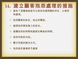 14. 建立顧客抱怨處理的措施
 當有了這種措施就可以很快知道問題的所在，以便即
 時處理。

 抱怨顧客的姓名、地址和電話。

 處理抱怨事宜員工的姓名。

 接獲抱怨的時間和處理完畢後的時間。

 抱怨申訴的內容。

 雙方同意的解決方式。

 抱怨是否當場即予處理
 
