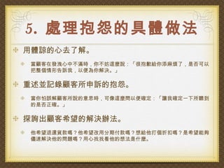 5. 處理抱怨的具體做法
用體諒的心去了解。
當顧客在發洩心中不滿時，你不妨這麼說：「很抱歉給你添麻煩了，是否可以
把整個情形告訴我，以便為你解決。」

重述並記錄顧客所申訴的抱怨。
當你怕誤解顧客所說的意思時，可像這麼問以便確定：「讓我確定一下所聽到
的是否正確。」

探詢出顧客希望的解決辦法。
他希望退還貨款嗎？他希望改用分期付款嗎？想給他打個折扣嗎？是希望能夠
儘速解決他的問題嗎？用心找找看他的想法是什麼。
 