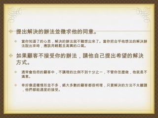 提出解決的辦法並徵求他的同意。
當你知道了的心思，解決的辦法就不難想出來了。當你把合乎他想法的解決辦
法說出來時，應該用輕鬆且高興的口氣。

如果顧客不接受你的辦法，請他自己提出希望的解決
方式。
通常會抱怨的顧客中，不講理的比例不到十分之一，不管你怎麼做，他就是不
滿意。

幸好像這種情形並不多，絕大多數的顧客都很明理，只要解決的方法不太離譜
，他們都能適度的接受。
 