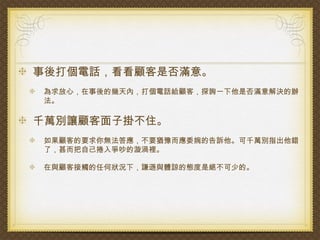 事後打個電話，看看顧客是否滿意。
為求放心，在事後的幾天內，打個電話給顧客，探詢一下他是否滿意解決的辦
法。

千萬別讓顧客面子掛不住。
如果顧客的要求你無法答應，不要猶豫而應委婉的告訴他。可千萬別指出他錯
了，甚而把自己捲入爭吵的漩渦裡。

在與顧客接觸的任何狀況下，謙遜與體諒的態度是絕不可少的。
 