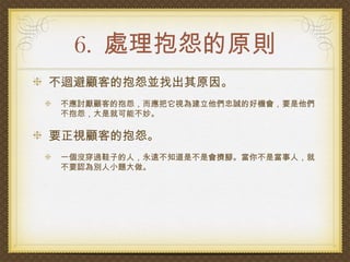 6. 處理抱怨的原則
不迴避顧客的抱怨並找出其原因。
不應討厭顧客的抱怨，而應把它視為建立他們忠誠的好機會，要是他們
不抱怨，大是就可能不妙。

要正視顧客的抱怨。
一個沒穿過鞋子的人，永遠不知道是不是會擠腳。當你不是當事人，就
不要認為別人小題大做。
 