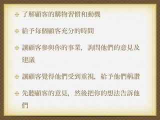 了解顧客的購物習慣和動機

給予每個顧客充分的時間

讓顧客參與你的事業，詢問他們的意見及
建議

讓顧客覺得他們受到重視，給予他們稱讚

先聽顧客的意見，然後把你的想法告訴他
們
 