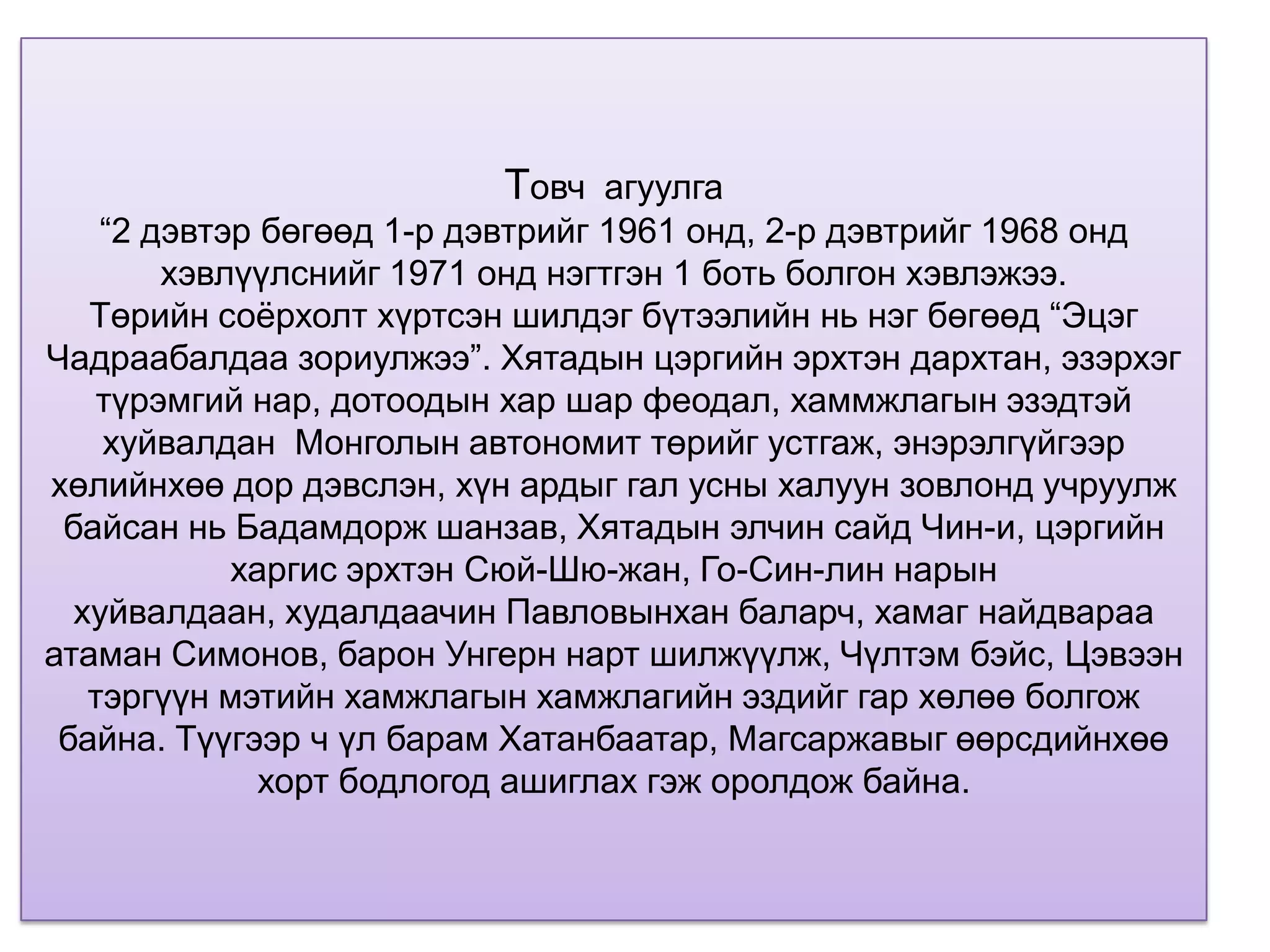 Товч агуулга
    “2 дэвтэр бөгөөд 1-р дэвтрийг 1961 онд, 2-р дэвтрийг 1968 онд
        хэвлүүлснийг 1971 онд нэгтгэн 1 боть болгон хэвлэжээ.
   Төрийн соѐрхолт хүртсэн шилдэг бүтээлийн нь нэг бөгөөд “Эцэг
Чадраабалдаа зориулжээ”. Хятадын цэргийн эрхтэн дархтан, эзэрхэг
   түрэмгий нар, дотоодын хар шар феодал, хаммжлагын эзэдтэй
    хуйвалдан Монголын автономит төрийг устгаж, энэрэлгүйгээр
хөлийнхөө дор дэвслэн, хүн ардыг гал усны халуун зовлонд учруулж
 байсан нь Бадамдорж шанзав, Хятадын элчин сайд Чин-и, цэргийн
            харгис эрхтэн Сюй-Шю-жан, Го-Син-лин нарын
  хуйвалдаан, худалдаачин Павловынхан баларч, хамаг найдвараа
атаман Симонов, барон Унгерн нарт шилжүүлж, Чүлтэм бэйс, Цэвээн
   тэргүүн мэтийн хамжлагын хамжлагийн эздийг гар хөлөө болгож
 байна. Түүгээр ч үл барам Хатанбаатар, Магсаржавыг өөрсдийнхөө
              хорт бодлогод ашиглах гэж оролдож байна.
 