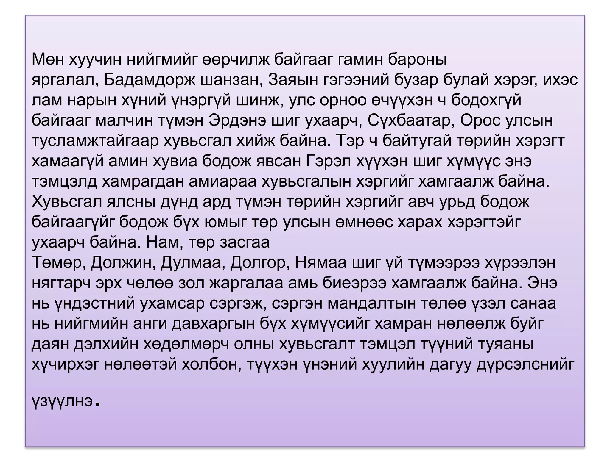 Мөн хуучин нийгмийг өөрчилж байгааг гамин бароны
яргалал, Бадамдорж шанзан, Заяын гэгээний бузар булай хэрэг, ихэс
лам нарын хүний үнэргүй шинж, улс орноо өчүүхэн ч бодохгүй
байгааг малчин түмэн Эрдэнэ шиг ухаарч, Сүхбаатар, Орос улсын
тусламжтайгаар хувьсгал хийж байна. Тэр ч байтугай төрийн хэрэгт
хамаагүй амин хувиа бодож явсан Гэрэл хүүхэн шиг хүмүүс энэ
тэмцэлд хамрагдан амиараа хувьсгалын хэргийг хамгаалж байна.
Хувьсгал ялсны дүнд ард түмэн төрийн хэргийг авч урьд бодож
байгаагүйг бодож бүх юмыг төр улсын өмнөөс харах хэрэгтэйг
ухаарч байна. Нам, төр засгаа
Төмөр, Должин, Дулмаа, Долгор, Нямаа шиг үй түмээрээ хүрээлэн
нягтарч эрх чөлөө зол жаргалаа амь биеэрээ хамгаалж байна. Энэ
нь үндэстний ухамсар сэргэж, сэргэн мандалтын төлөө үзэл санаа
нь нийгмийн анги давхаргын бүх хүмүүсийг хамран нөлөөлж буйг
даян дэлхийн хөдөлмөрч олны хувьсгалт тэмцэл түүний туяаны
хүчирхэг нөлөөтэй холбон, түүхэн үнэний хуулийн дагуу дүрсэлснийг

үзүүлнэ   .
 