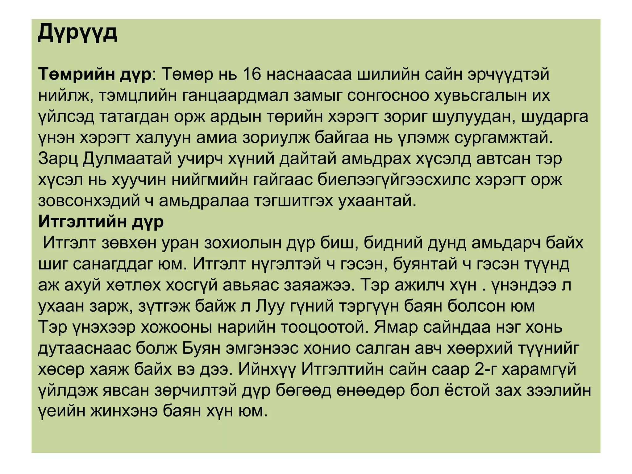 Дүрүүд
Төмрийн дүр: Төмөр нь 16 наснаасаа шилийн сайн эрчүүдтэй
нийлж, тэмцлийн ганцаардмал замыг сонгосноо хувьсгалын их
үйлсэд татагдан орж ардын төрийн хэрэгт зориг шулуудан, шударга
үнэн хэрэгт халуун амиа зориулж байгаа нь үлэмж сургамжтай.
Зарц Дулмаатай учирч хүний дайтай амьдрах хүсэлд автсан тэр
хүсэл нь хуучин нийгмийн гайгаас биелээгүйгээсхилс хэрэгт орж
зовсонхэдий ч амьдралаа тэгшитгэх ухаантай.
Итгэлтийн дүр
 Итгэлт зөвхөн уран зохиолын дүр биш, бидний дунд амьдарч байх
шиг санагддаг юм. Итгэлт нүгэлтэй ч гэсэн, буянтай ч гэсэн түүнд
аж ахуй хөтлөх хосгүй авьяас заяажээ. Тэр ажилч хүн . үнэндээ л
ухаан зарж, зүтгэж байж л Луу гүний тэргүүн баян болсон юм
Тэр үнэхээр хожооны нарийн тооцоотой. Ямар сайндаа нэг хонь
дутааснаас болж Буян эмгэнээс хонио салган авч хөөрхий түүнийг
хөсөр хаяж байх вэ дээ. Ийнхүү Итгэлтийн сайн саар 2-г харамгүй
үйлдэж явсан зөрчилтэй дүр бөгөөд өнөөдөр бол ѐстой зах зээлийн
үеийн жинхэнэ баян хүн юм.
 
