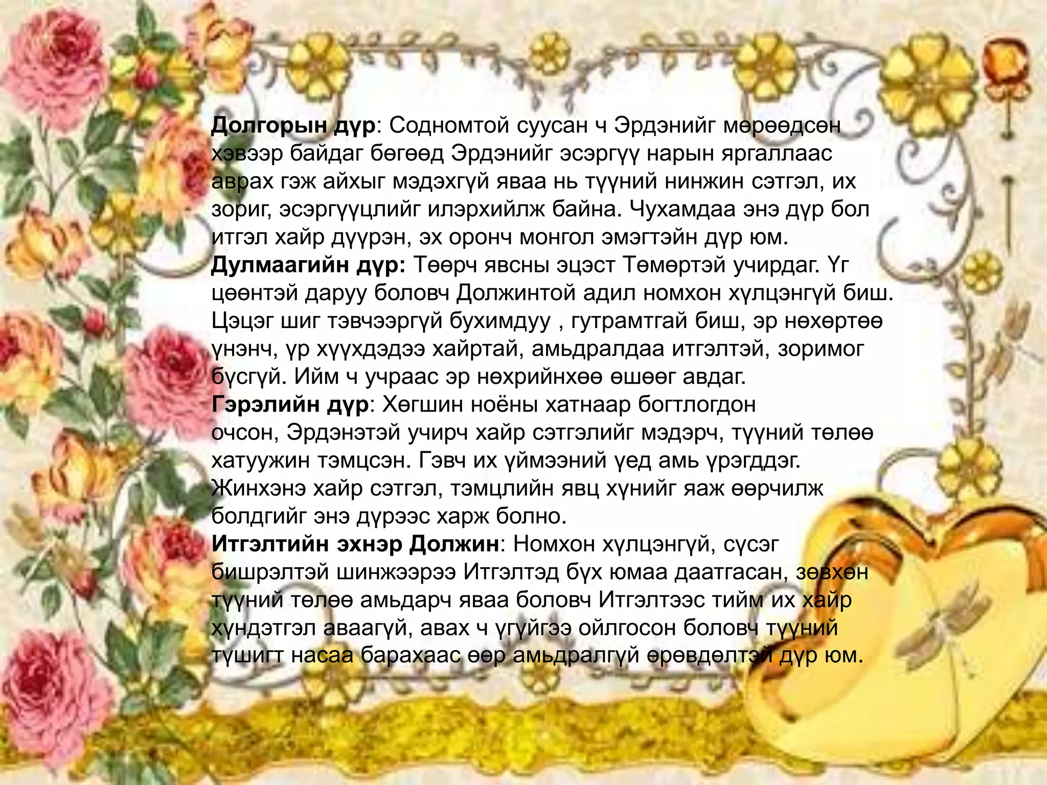 Долгорын дүр: Содномтой суусан ч Эрдэнийг мөрөөдсөн
хэвээр байдаг бөгөөд Эрдэнийг эсэргүү нарын яргаллаас
аврах гэж айхыг мэдэхгүй яваа нь түүний нинжин сэтгэл, их
зориг, эсэргүүцлийг илэрхийлж байна. Чухамдаа энэ дүр бол
итгэл хайр дүүрэн, эх оронч монгол эмэгтэйн дүр юм.
Дулмаагийн дүр: Төөрч явсны эцэст Төмөртэй учирдаг. Үг
цөөнтэй даруу боловч Должинтой адил номхон хүлцэнгүй биш.
Цэцэг шиг тэвчээргүй бухимдуу , гутрамтгай биш, эр нөхөртөө
үнэнч, үр хүүхдэдээ хайртай, амьдралдаа итгэлтэй, зоримог
бүсгүй. Ийм ч учраас эр нөхрийнхөө өшөөг авдаг.
Гэрэлийн дүр: Хөгшин ноѐны хатнаар богтлогдон
очсон, Эрдэнэтэй учирч хайр сэтгэлийг мэдэрч, түүний төлөө
хатуужин тэмцсэн. Гэвч их үймээний үед амь үрэгддэг.
Жинхэнэ хайр сэтгэл, тэмцлийн явц хүнийг яаж өөрчилж
болдгийг энэ дүрээс харж болно.
Итгэлтийн эхнэр Должин: Номхон хүлцэнгүй, сүсэг
бишрэлтэй шинжээрээ Итгэлтэд бүх юмаа даатгасан, зөвхөн
түүний төлөө амьдарч яваа боловч Итгэлтээс тийм их хайр
хүндэтгэл аваагүй, авах ч үгүйгээ ойлгосон боловч түүний
түшигт насаа барахаас өөр амьдралгүй өрөвдөлтэй дүр юм.
 