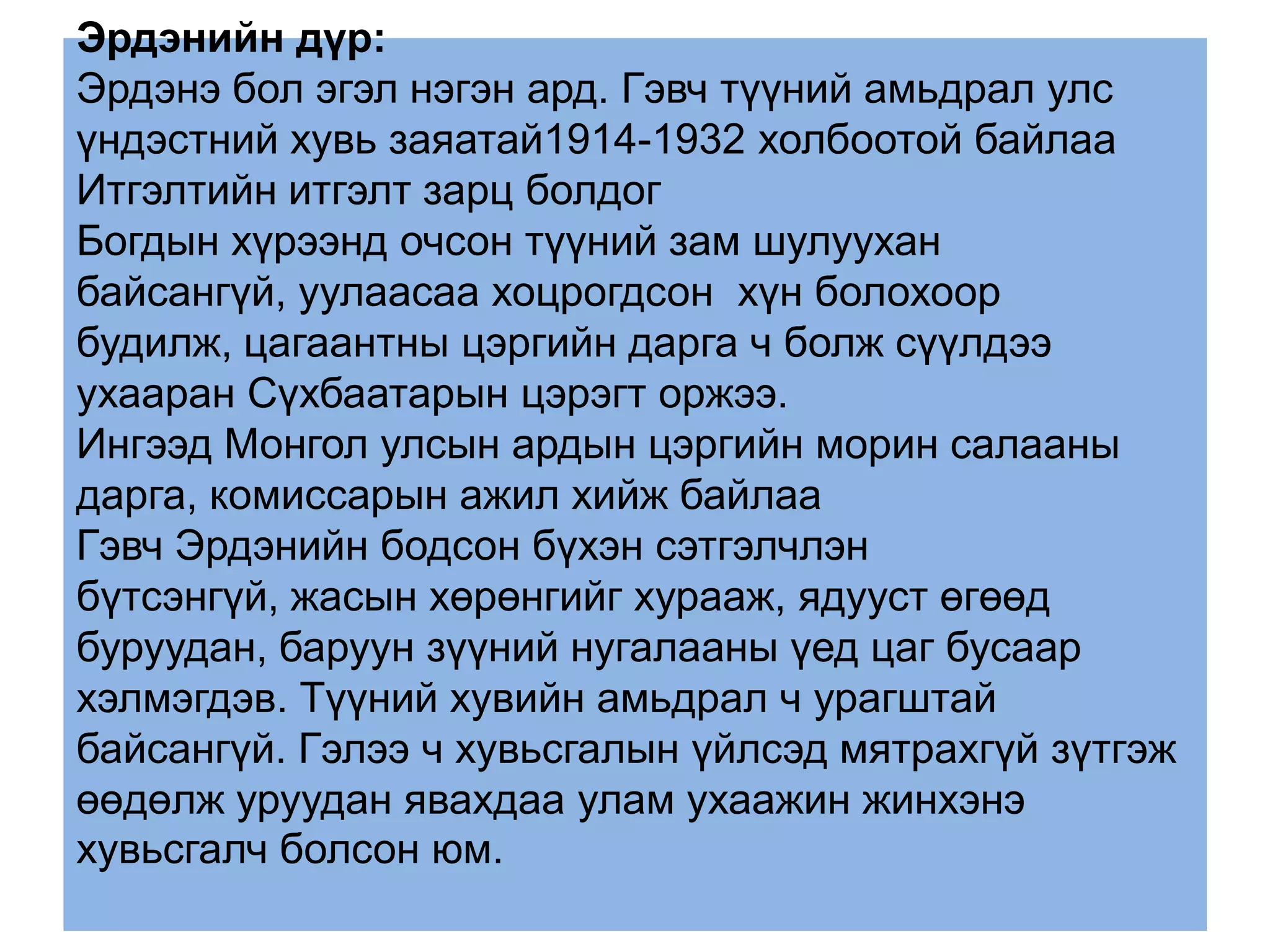 Эрдэнийн дүр:
Эрдэнэ бол эгэл нэгэн ард. Гэвч түүний амьдрал улс
үндэстний хувь заяатай1914-1932 холбоотой байлаа
Итгэлтийн итгэлт зарц болдог
Богдын хүрээнд очсон түүний зам шулуухан
байсангүй, уулаасаа хоцрогдсон хүн болохоор
будилж, цагаантны цэргийн дарга ч болж сүүлдээ
ухааран Сүхбаатарын цэрэгт оржээ.
Ингээд Монгол улсын ардын цэргийн морин салааны
дарга, комиссарын ажил хийж байлаа
Гэвч Эрдэнийн бодсон бүхэн сэтгэлчлэн
бүтсэнгүй, жасын хөрөнгийг хурааж, ядууст өгөөд
буруудан, баруун зүүний нугалааны үед цаг бусаар
хэлмэгдэв. Түүний хувийн амьдрал ч урагштай
байсангүй. Гэлээ ч хувьсгалын үйлсэд мятрахгүй зүтгэж
өөдөлж уруудан явахдаа улам ухаажин жинхэнэ
хувьсгалч болсон юм.
 