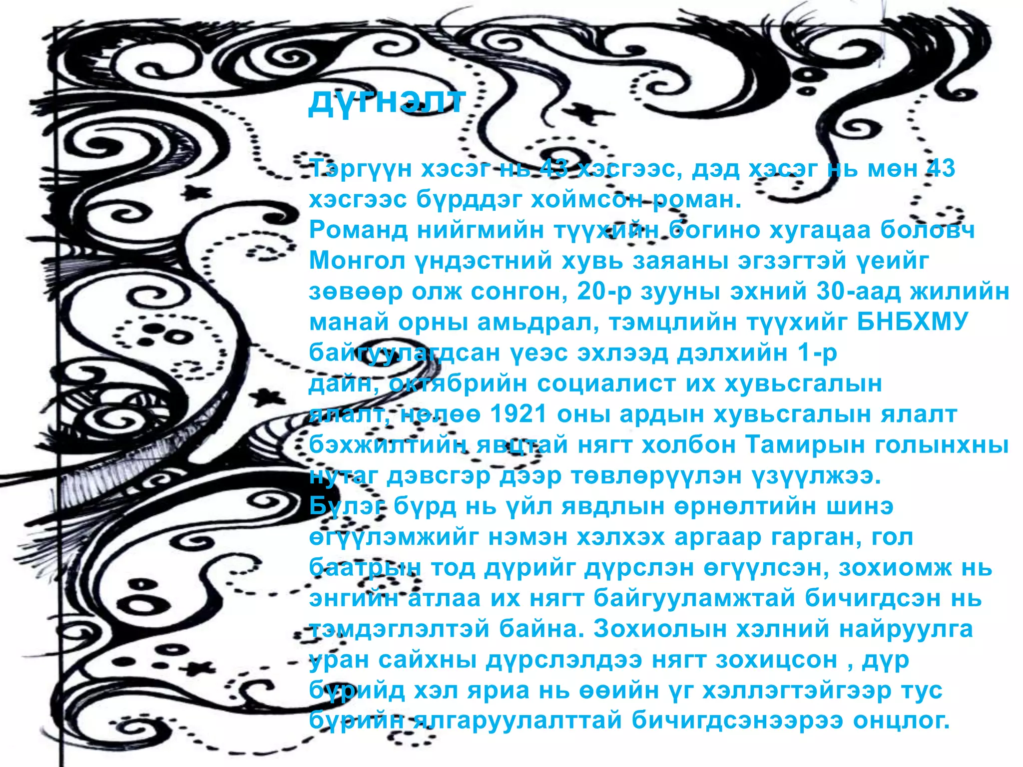 дүгнэлт
Тэргүүн хэсэг нь 43 хэсгээс, дэд хэсэг нь мөн 43
хэсгээс бүрддэг хоймсон роман.
Романд нийгмийн түүхийн богино хугацаа боловч
Монгол үндэстний хувь заяаны эгзэгтэй үеийг
зөвөөр олж сонгон, 20-р зууны эхний 30-аад жилийн
манай орны амьдрал, тэмцлийн түүхийг БНБХМУ
байгуулагдсан үеэс эхлээд дэлхийн 1-р
дайн, октябрийн социалист их хувьсгалын
ялалт, нөлөө 1921 оны ардын хувьсгалын ялалт
бэхжилтийн явцтай нягт холбон Тамирын голынхны
нутаг дэвсгэр дээр төвлөрүүлэн үзүүлжээ.
Бүлэг бүрд нь үйл явдлын өрнөлтийн шинэ
өгүүлэмжийг нэмэн хэлхэх аргаар гарган, гол
баатрын тод дүрийг дүрслэн өгүүлсэн, зохиомж нь
энгийн атлаа их нягт байгууламжтай бичигдсэн нь
тэмдэглэлтэй байна. Зохиолын хэлний найруулга
уран сайхны дүрслэлдээ нягт зохицсон , дүр
бүрийд хэл яриа нь өөийн үг хэллэгтэйгээр тус
бүрийн ялгаруулалттай бичигдсэнээрээ онцлог.
 