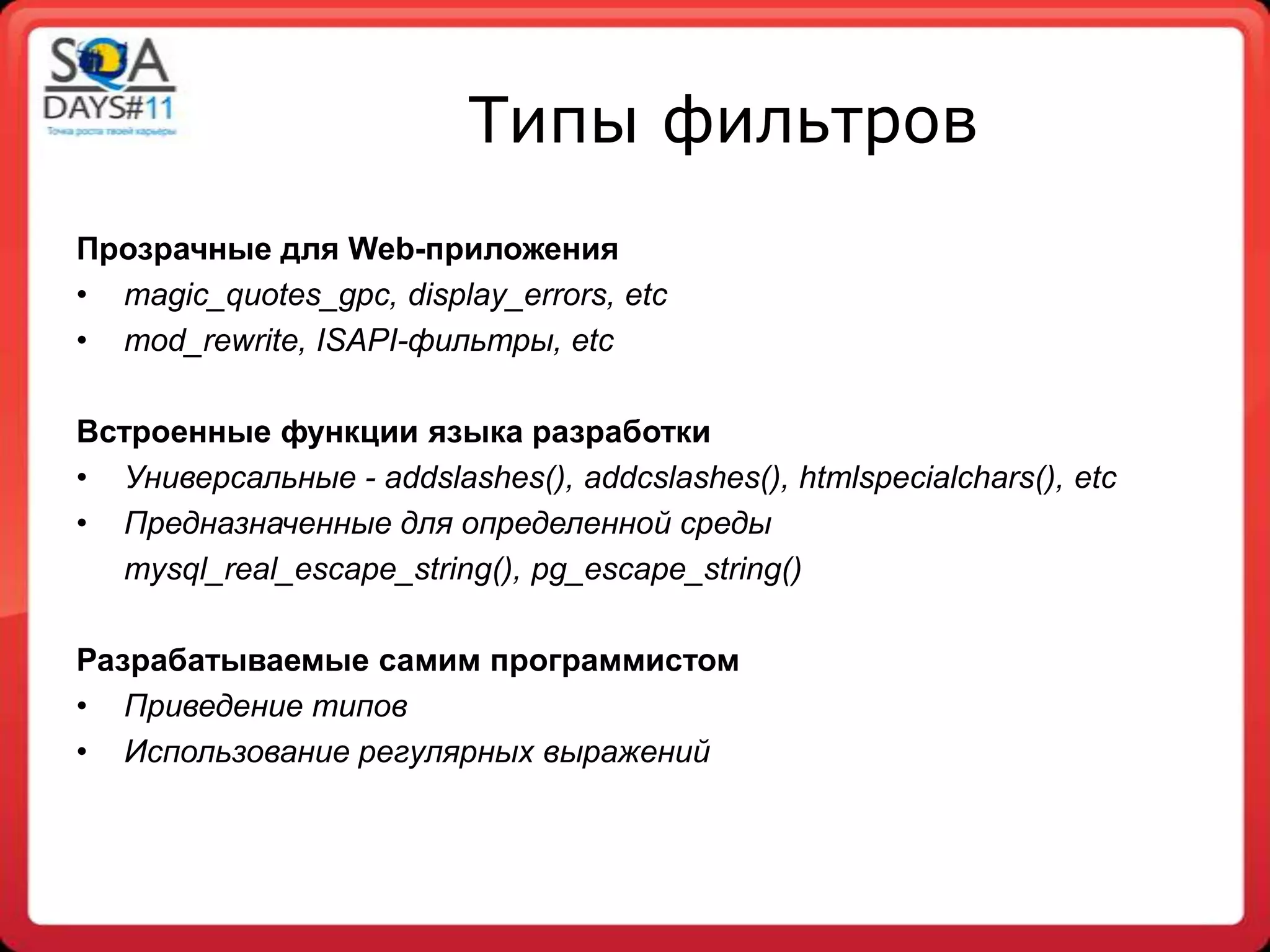 Типы фильтров
Прозрачные для Web-приложения
• magic_quotes_gpc, display_errors, etc
• mod_rewrite, ISAPI-фильтры, etc

Встроенные функции языка разработки
• Универсальные - addslashes(), addcslashes(), htmlspecialchars(), etc
• Предназначенные для определенной среды
  mysql_real_escape_string(), pg_escape_string()

Разрабатываемые самим программистом
• Приведение типов
• Использование регулярных выражений
 