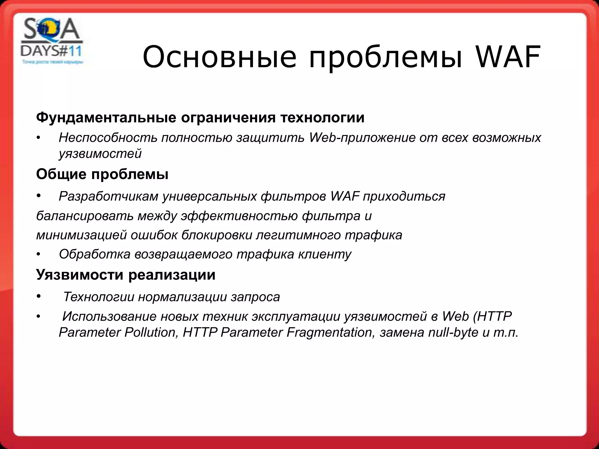 Основные проблемы WAF
Фундаментальные ограничения технологии
•   Неспособность полностью защитить Web-приложение от всех возможных
    уязвимостей
Общие проблемы
• Разработчикам универсальных фильтров WAF приходиться
балансировать между эффективностью фильтра и
минимизацией ошибок блокировки легитимного трафика
• Обработка возвращаемого трафика клиенту
Уязвимости реализации
• Технологии нормализации запроса
•   Использование новых техник эксплуатации уязвимостей в Web (HTTP
    Parameter Pollution, HTTP Parameter Fragmentation, замена null-byte и т.п.
 